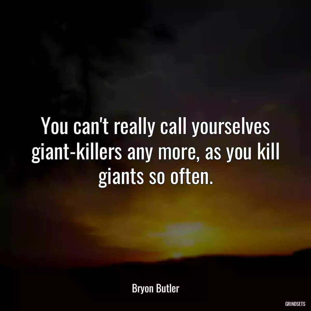 You can\'t really call yourselves giant-killers any more, as you kill giants so often.