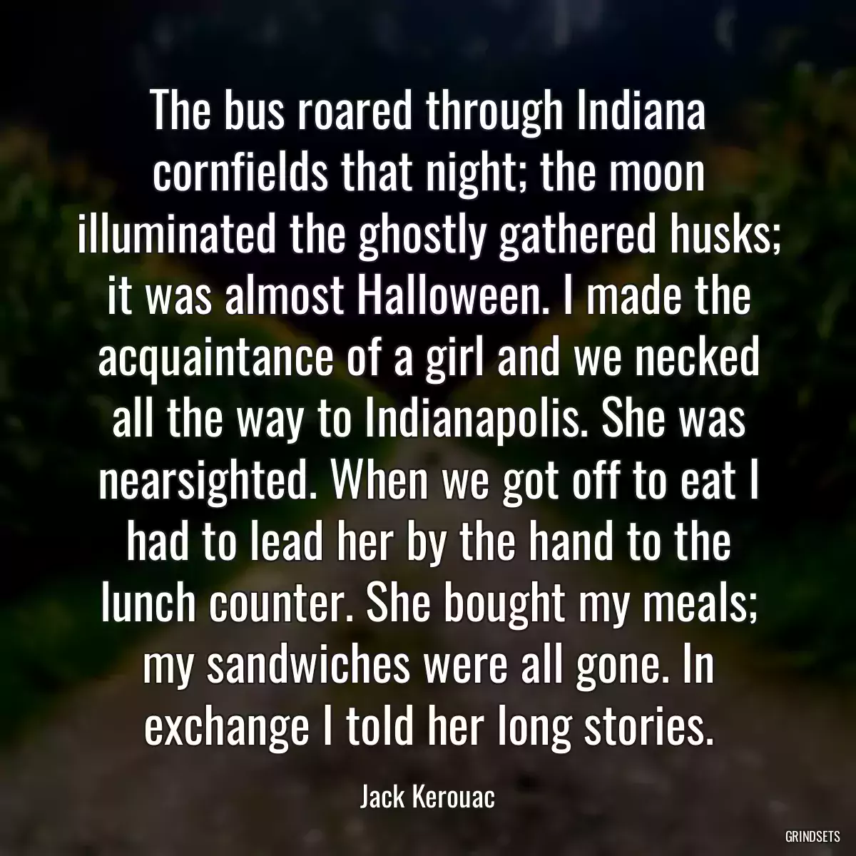 The bus roared through Indiana cornfields that night; the moon illuminated the ghostly gathered husks; it was almost Halloween. I made the acquaintance of a girl and we necked all the way to Indianapolis. She was nearsighted. When we got off to eat I had to lead her by the hand to the lunch counter. She bought my meals; my sandwiches were all gone. In exchange I told her long stories.