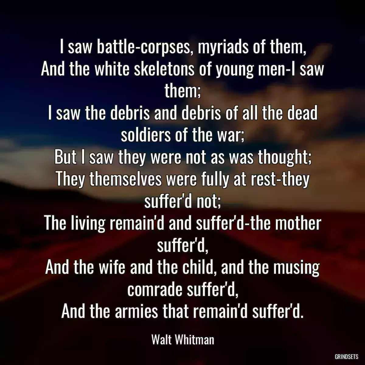 I saw battle-corpses, myriads of them,
And the white skeletons of young men-I saw them;
I saw the debris and debris of all the dead soldiers of the war;
But I saw they were not as was thought;
They themselves were fully at rest-they suffer\'d not;
The living remain\'d and suffer\'d-the mother suffer\'d,
And the wife and the child, and the musing comrade suffer\'d,
And the armies that remain\'d suffer\'d.