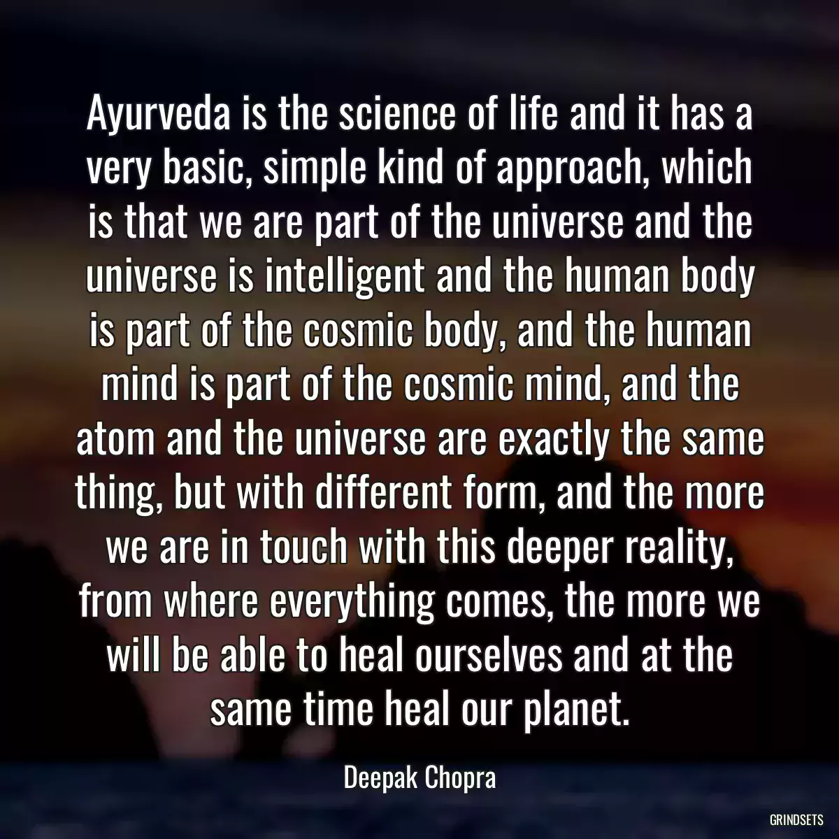 Ayurveda is the science of life and it has a very basic, simple kind of approach, which is that we are part of the universe and the universe is intelligent and the human body is part of the cosmic body, and the human mind is part of the cosmic mind, and the atom and the universe are exactly the same thing, but with different form, and the more we are in touch with this deeper reality, from where everything comes, the more we will be able to heal ourselves and at the same time heal our planet.