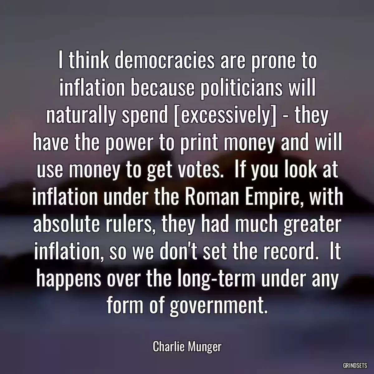 I think democracies are prone to inflation because politicians will naturally spend [excessively] - they have the power to print money and will use money to get votes.  If you look at inflation under the Roman Empire, with absolute rulers, they had much greater inflation, so we don\'t set the record.  It happens over the long-term under any form of government.