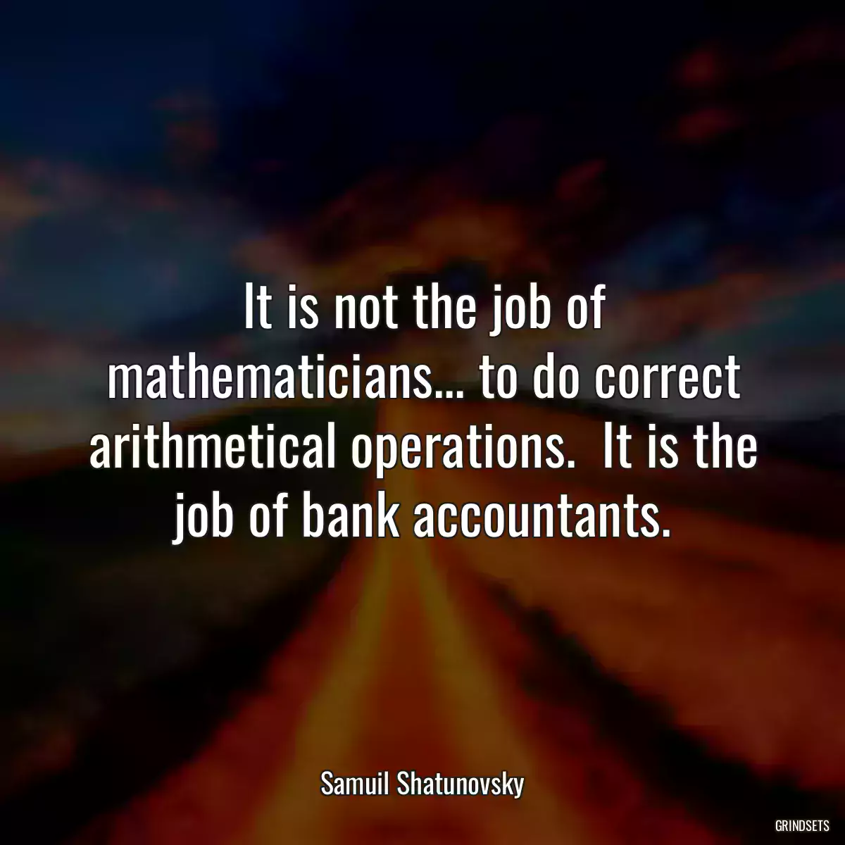 It is not the job of mathematicians... to do correct arithmetical operations.  It is the job of bank accountants.