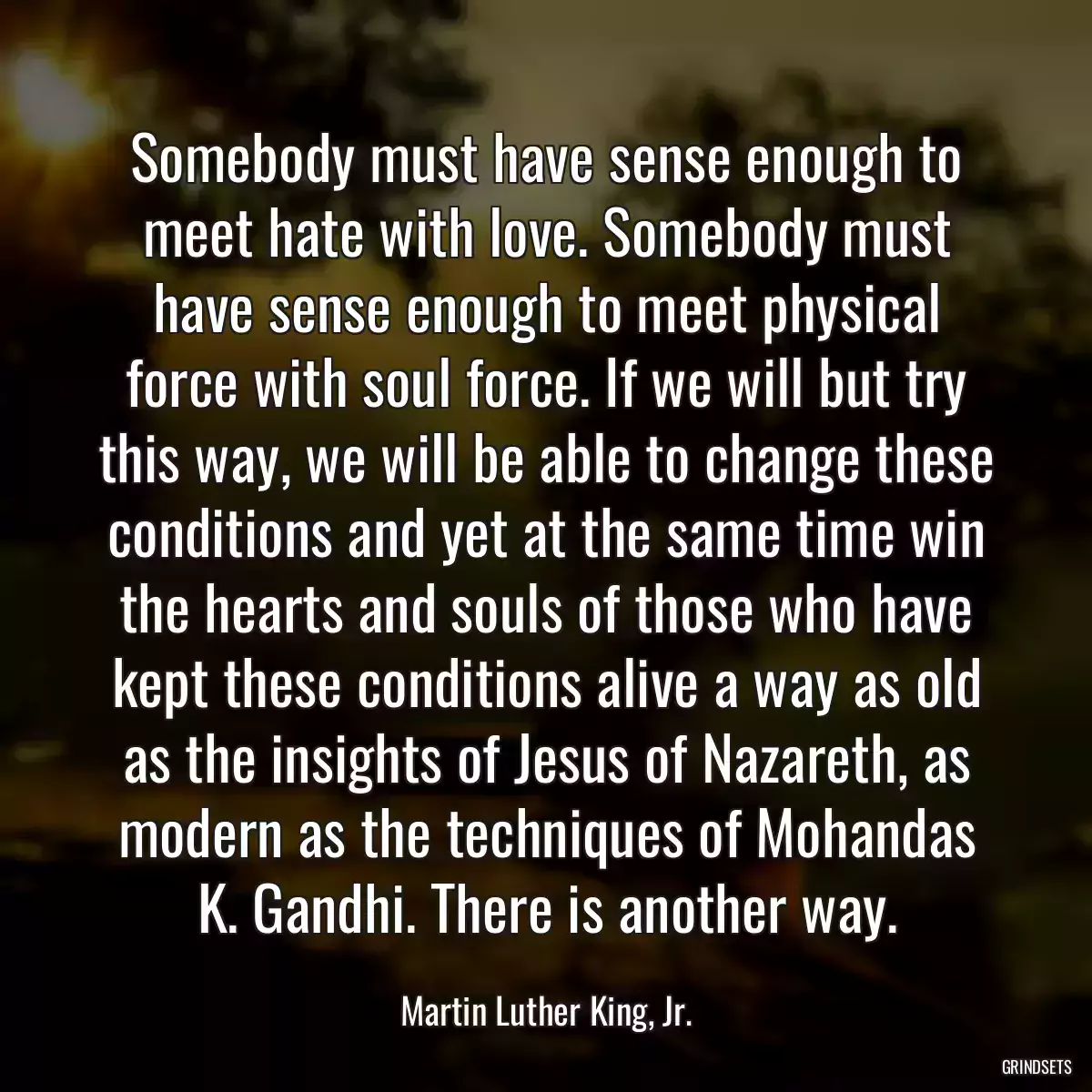 Somebody must have sense enough to meet hate with love. Somebody must have sense enough to meet physical force with soul force. If we will but try this way, we will be able to change these conditions and yet at the same time win the hearts and souls of those who have kept these conditions alive a way as old as the insights of Jesus of Nazareth, as modern as the techniques of Mohandas K. Gandhi. There is another way.