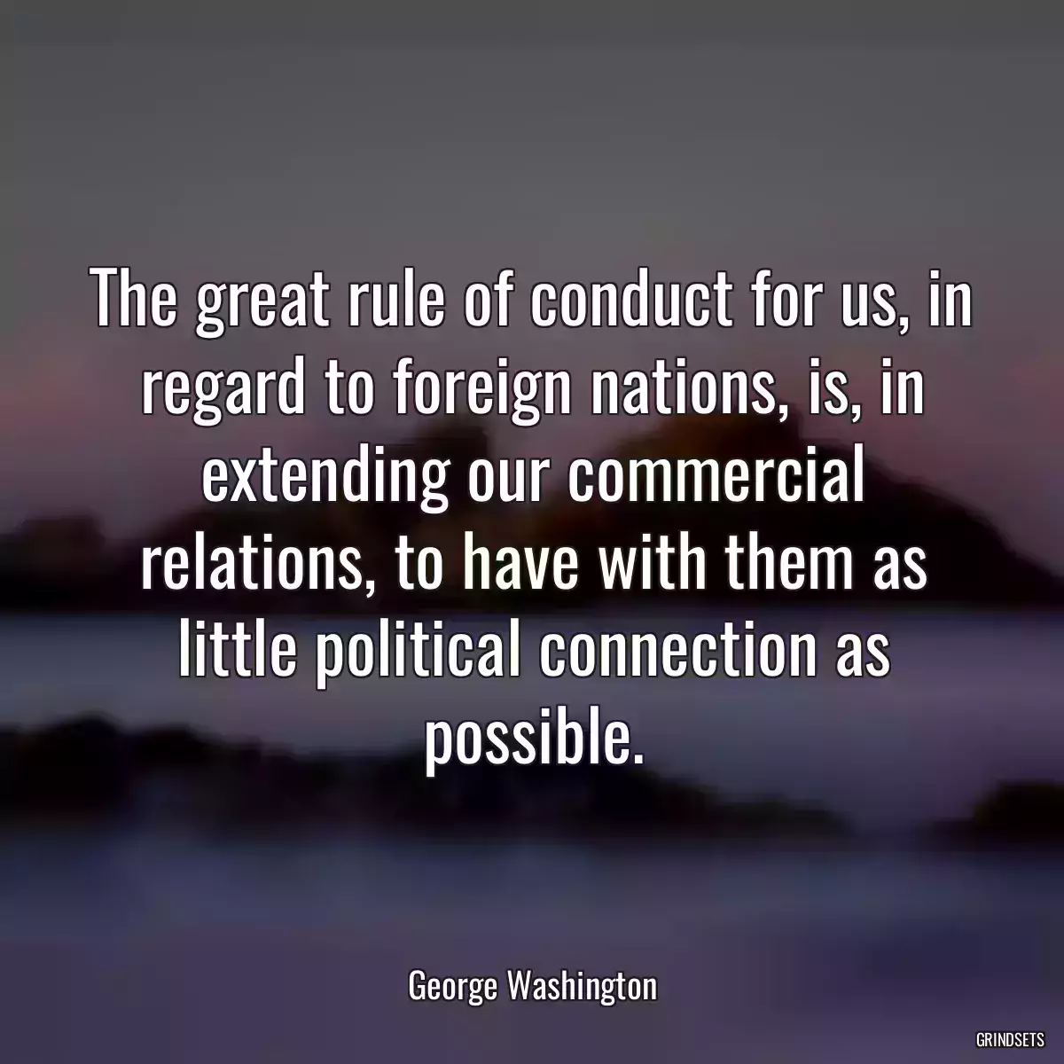 The great rule of conduct for us, in regard to foreign nations, is, in extending our commercial relations, to have with them as little political connection as possible.