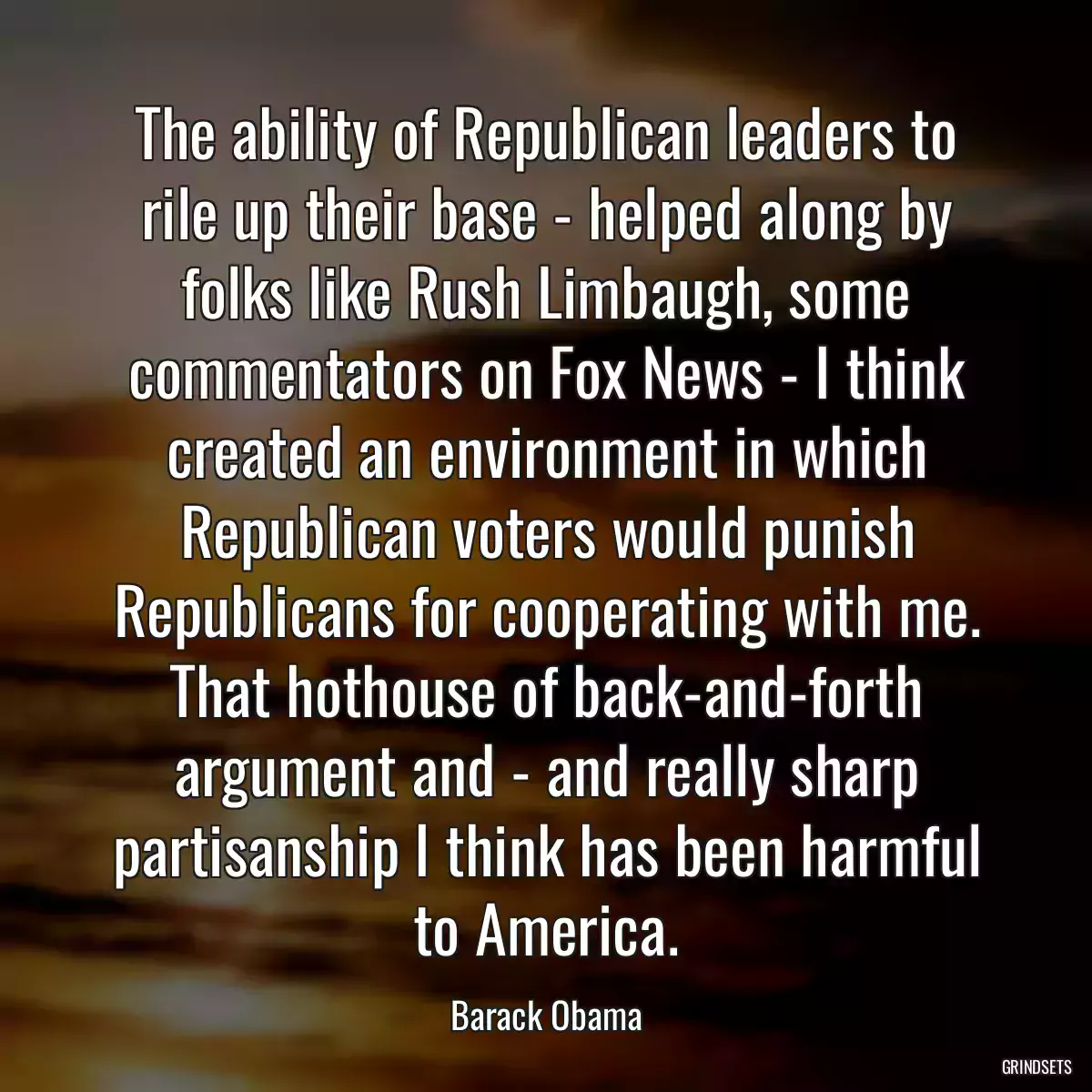 The ability of Republican leaders to rile up their base - helped along by folks like Rush Limbaugh, some commentators on Fox News - I think created an environment in which Republican voters would punish Republicans for cooperating with me. That hothouse of back-and-forth argument and - and really sharp partisanship I think has been harmful to America.