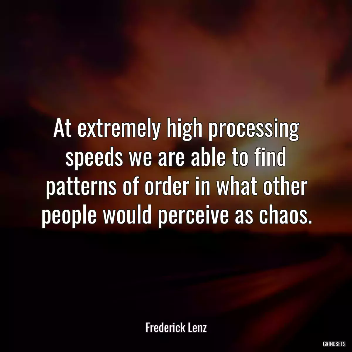 At extremely high processing speeds we are able to find patterns of order in what other people would perceive as chaos.