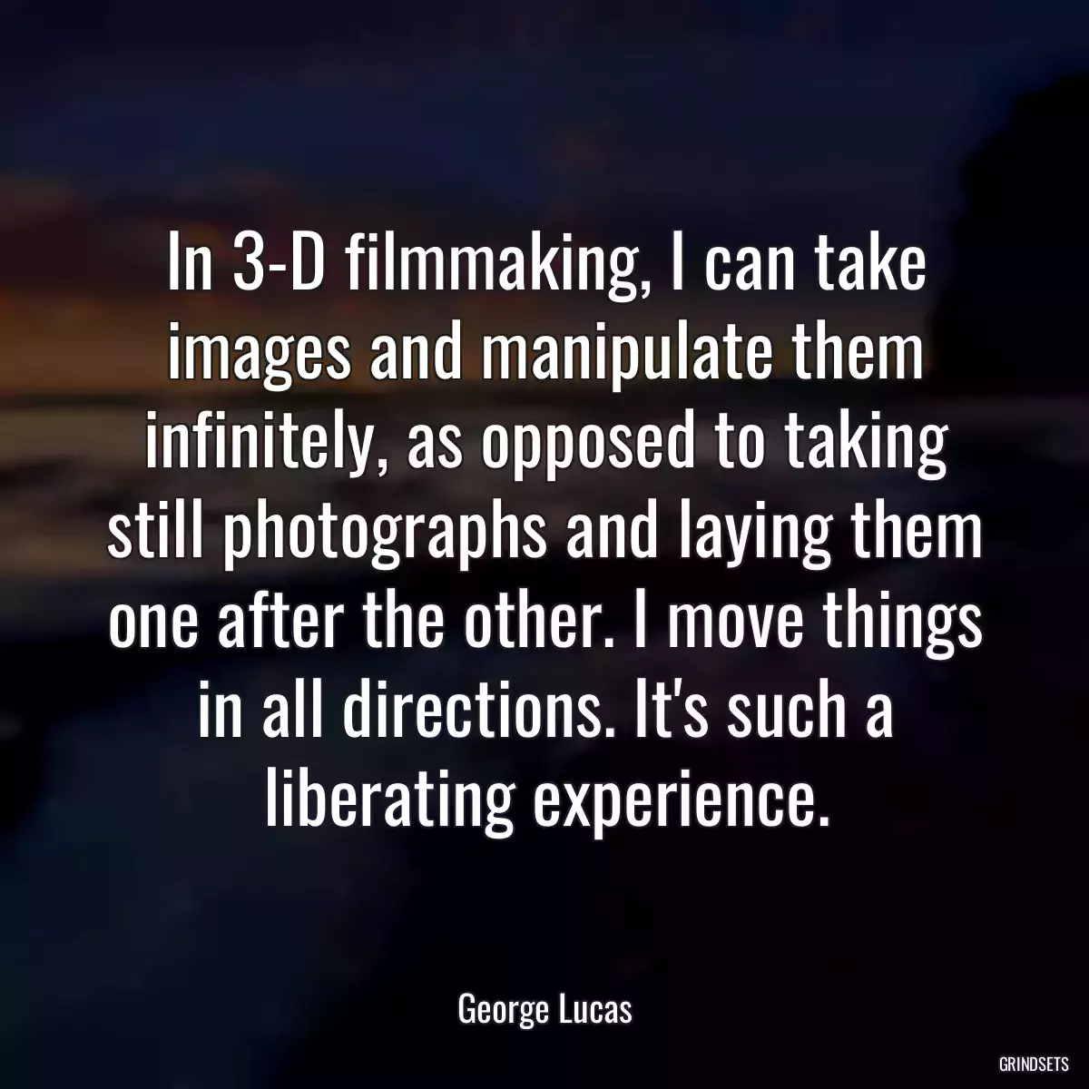 In 3-D filmmaking, I can take images and manipulate them infinitely, as opposed to taking still photographs and laying them one after the other. I move things in all directions. It\'s such a liberating experience.