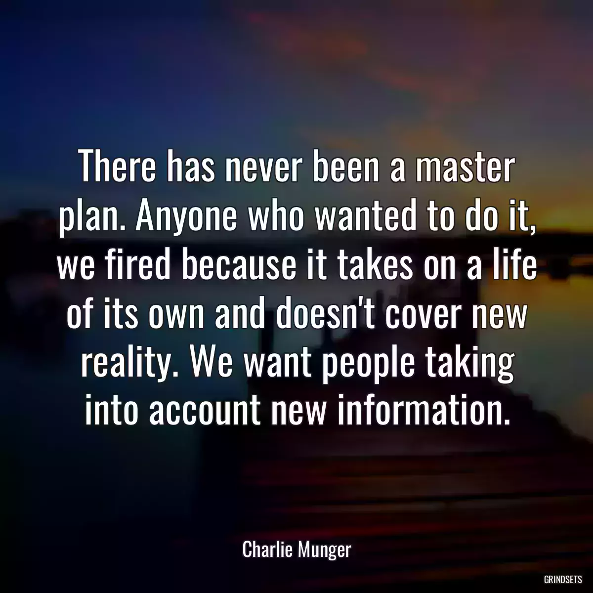 There has never been a master plan. Anyone who wanted to do it, we fired because it takes on a life of its own and doesn\'t cover new reality. We want people taking into account new information.