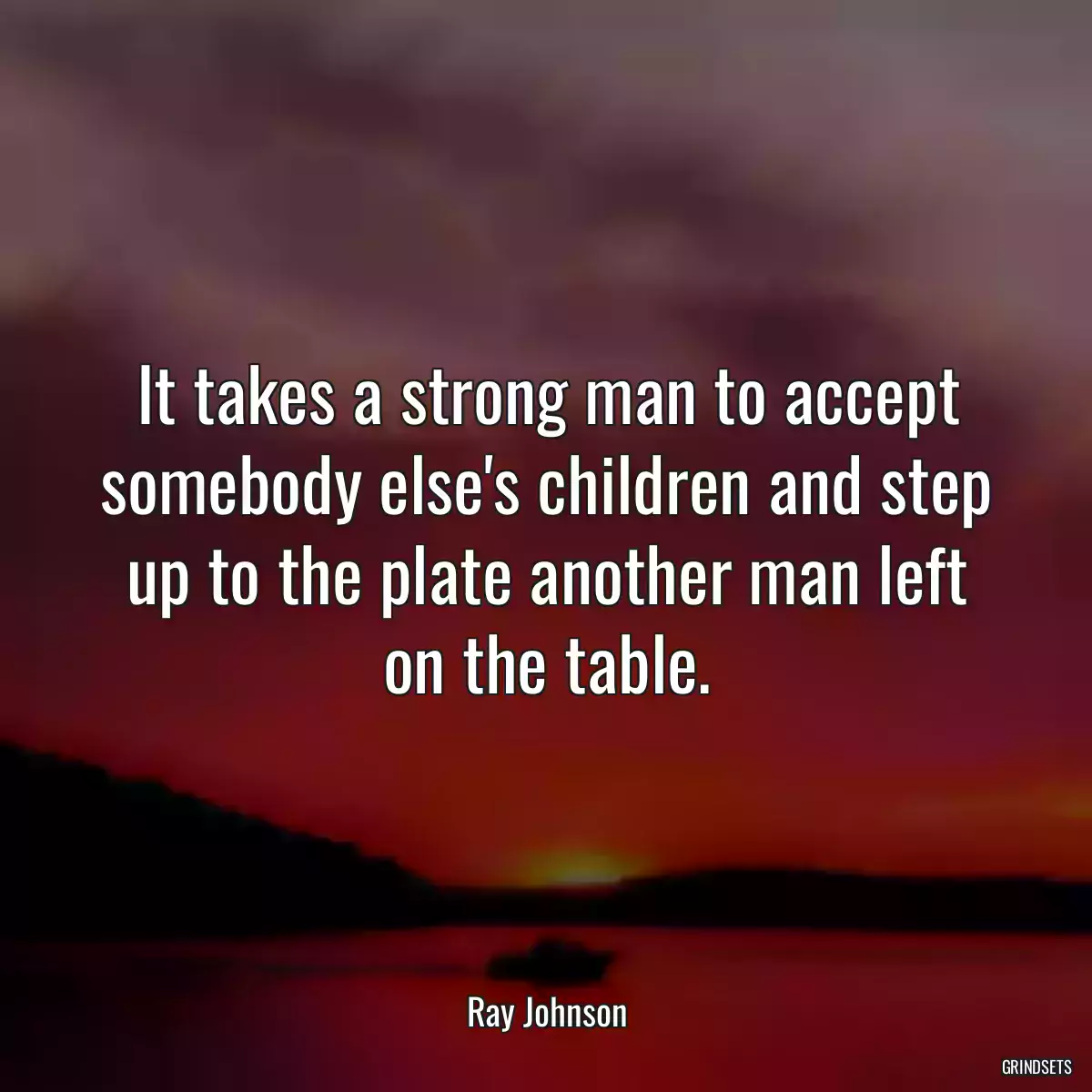 It takes a strong man to accept somebody else\'s children and step up to the plate another man left on the table.