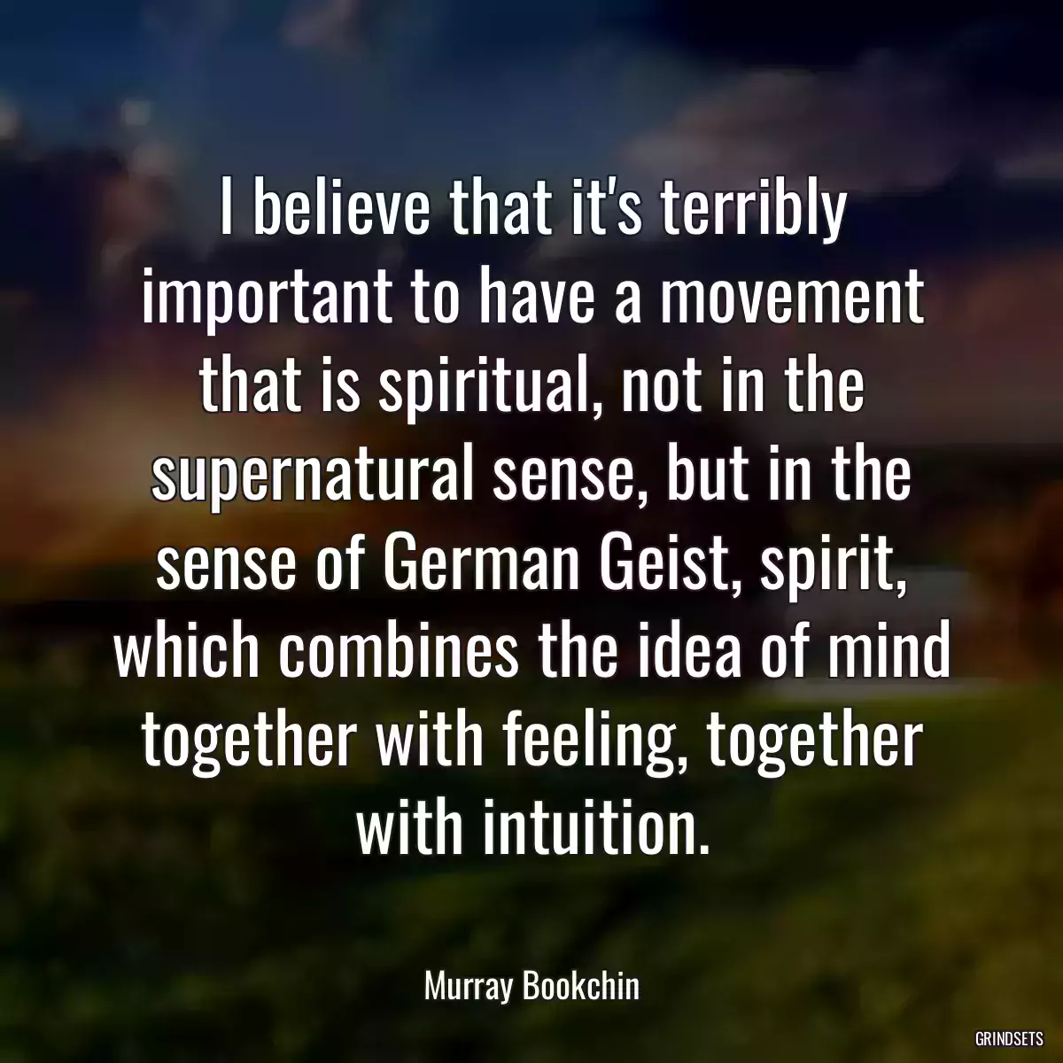 I believe that it\'s terribly important to have a movement that is spiritual, not in the supernatural sense, but in the sense of German Geist, spirit, which combines the idea of mind together with feeling, together with intuition.