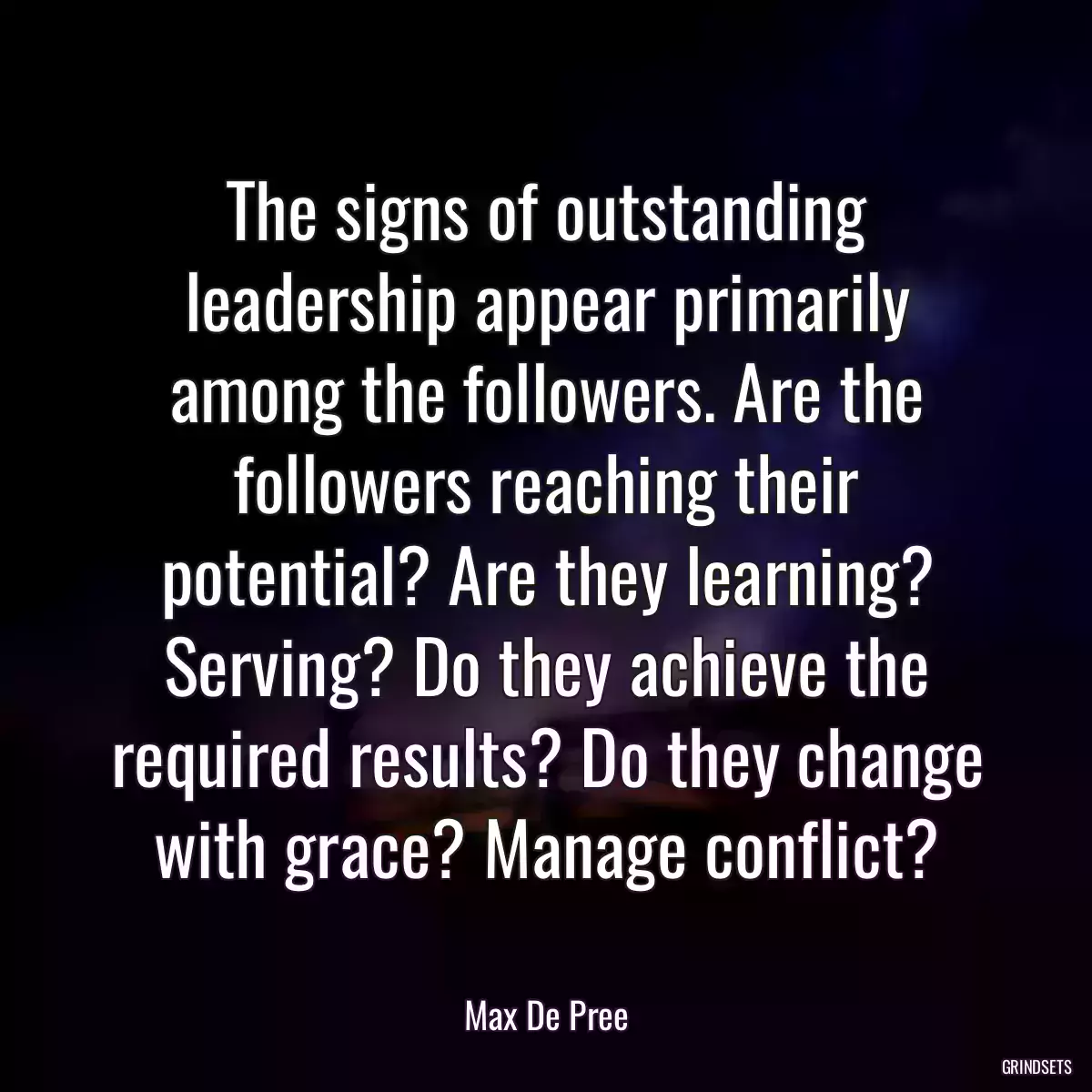 The signs of outstanding leadership appear primarily among the followers. Are the followers reaching their potential? Are they learning? Serving? Do they achieve the required results? Do they change with grace? Manage conflict?