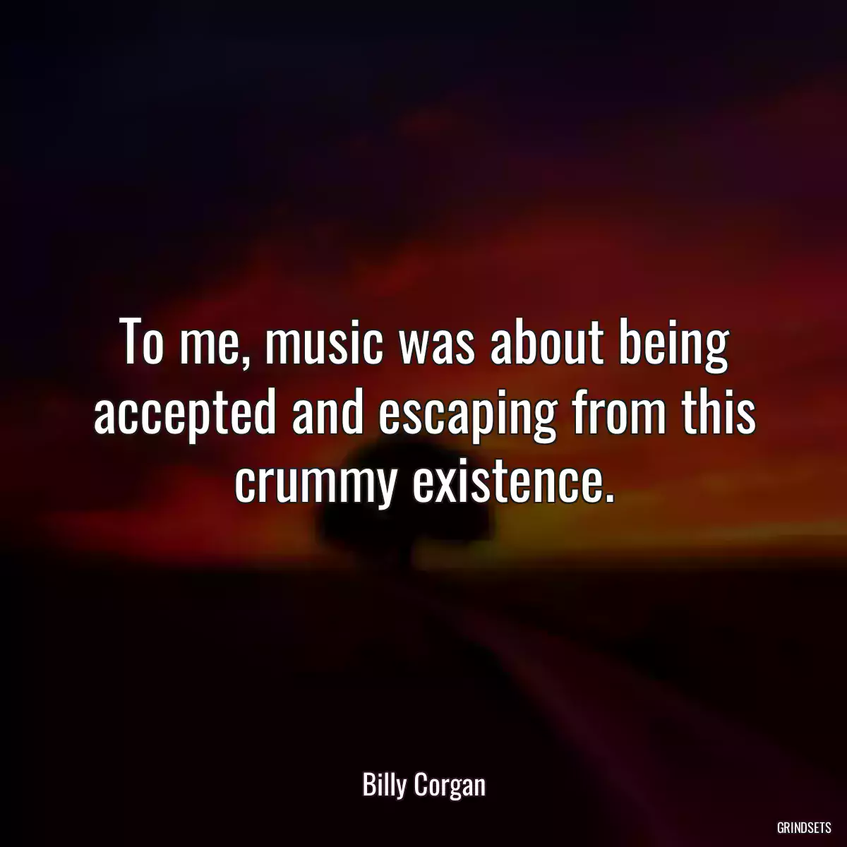 To me, music was about being accepted and escaping from this crummy existence.