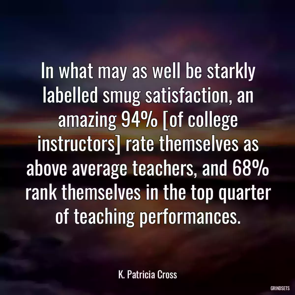 In what may as well be starkly labelled smug satisfaction, an amazing 94% [of college instructors] rate themselves as above average teachers, and 68% rank themselves in the top quarter of teaching performances.