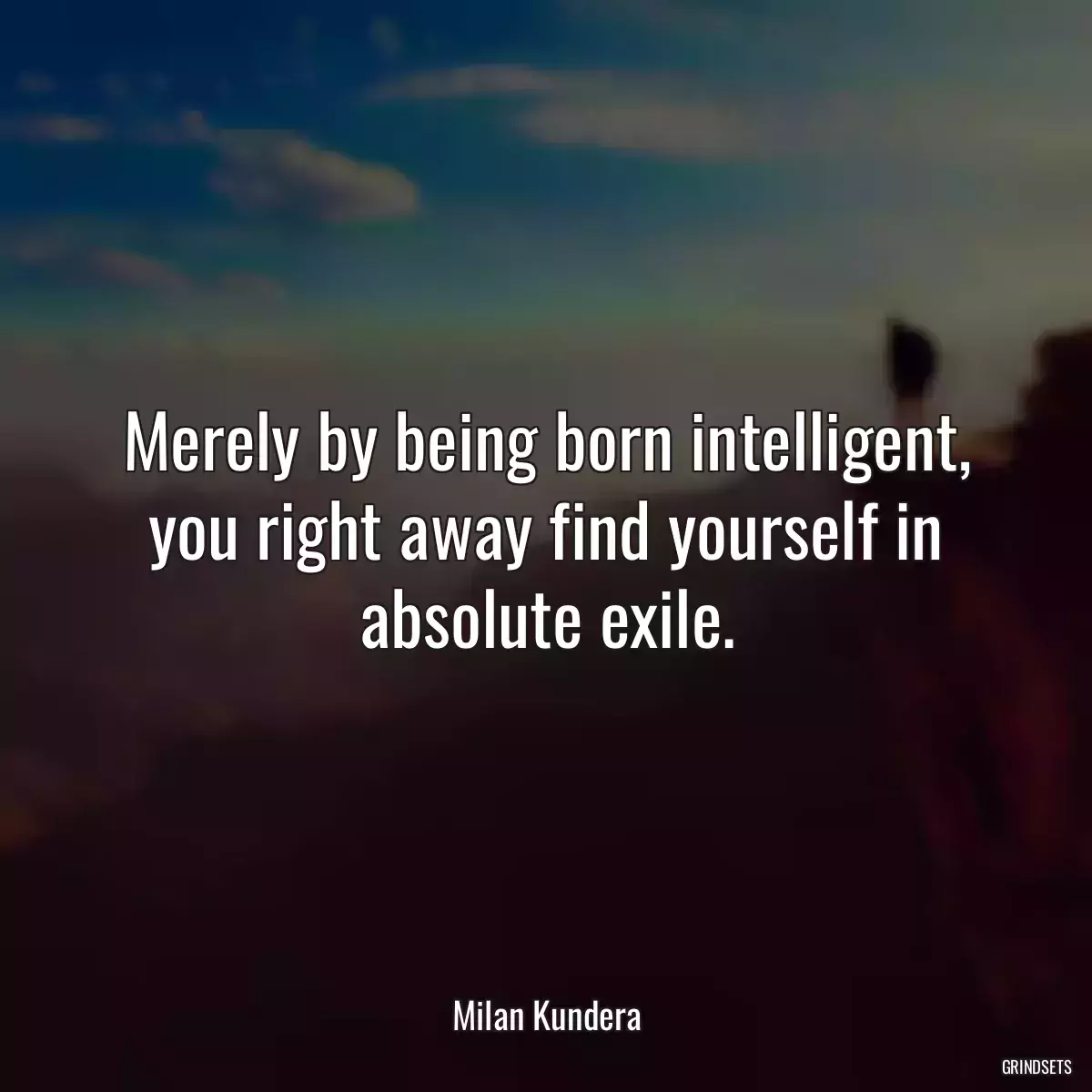 Merely by being born intelligent, you right away find yourself in absolute exile.