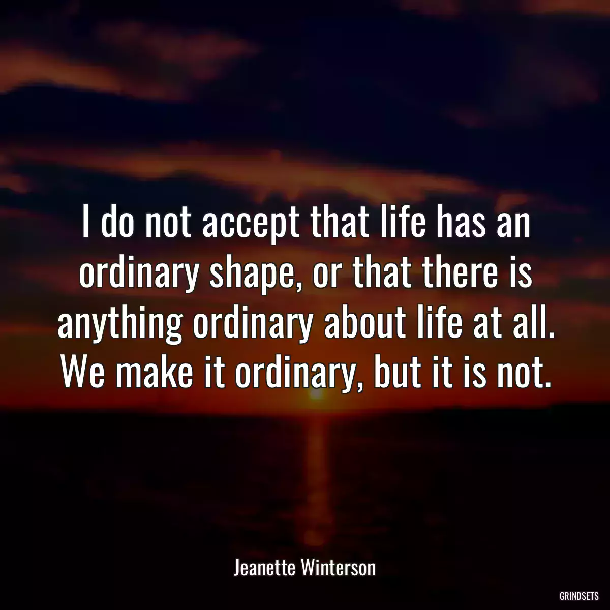 I do not accept that life has an ordinary shape, or that there is anything ordinary about life at all. We make it ordinary, but it is not.