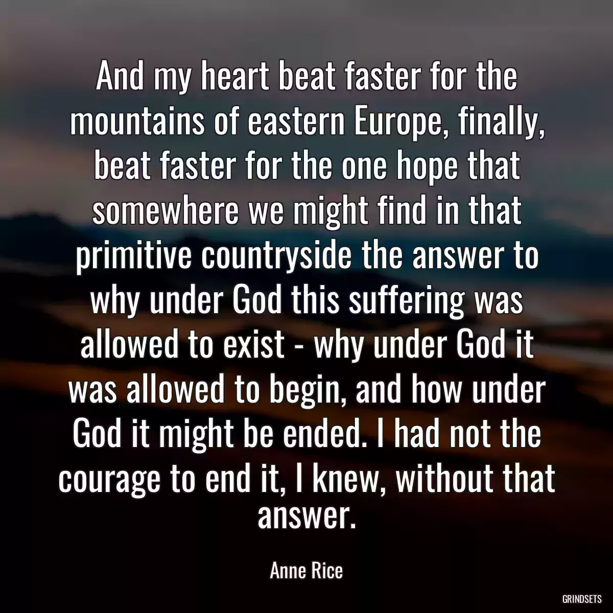 And my heart beat faster for the mountains of eastern Europe, finally, beat faster for the one hope that somewhere we might find in that primitive countryside the answer to why under God this suffering was allowed to exist - why under God it was allowed to begin, and how under God it might be ended. I had not the courage to end it, I knew, without that answer.