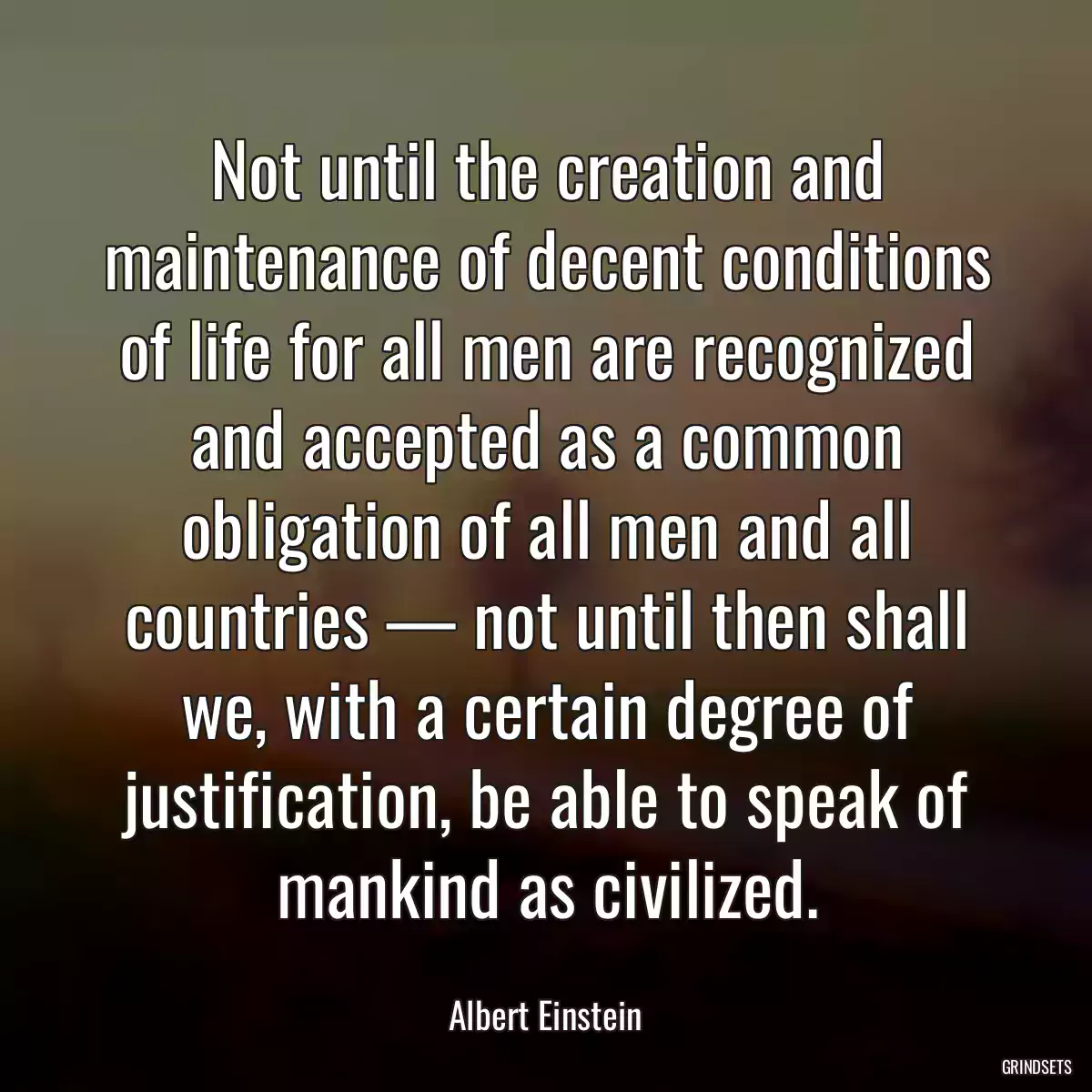 Not until the creation and maintenance of decent conditions of life for all men are recognized and accepted as a common obligation of all men and all countries — not until then shall we, with a certain degree of justification, be able to speak of mankind as civilized.