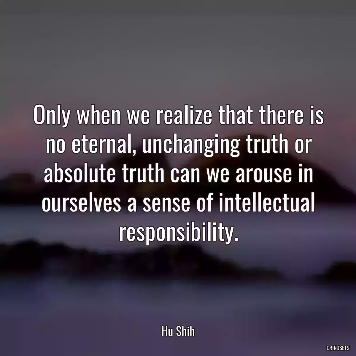 Only when we realize that there is no eternal, unchanging truth or absolute truth can we arouse in ourselves a sense of intellectual responsibility.