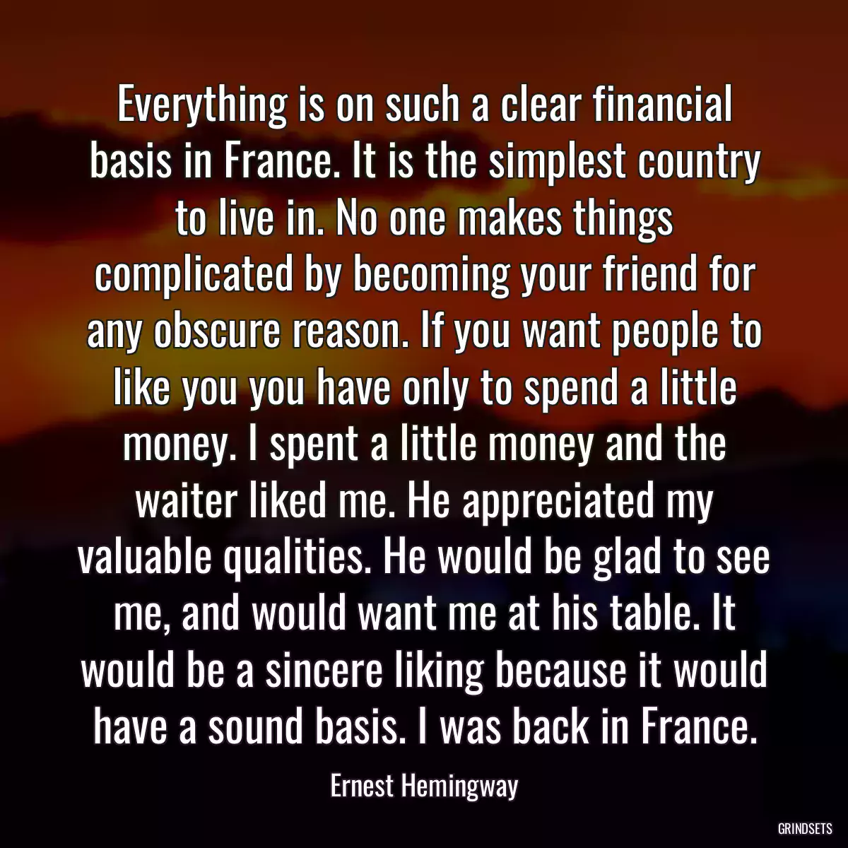 Everything is on such a clear financial basis in France. It is the simplest country to live in. No one makes things complicated by becoming your friend for any obscure reason. If you want people to like you you have only to spend a little money. I spent a little money and the waiter liked me. He appreciated my valuable qualities. He would be glad to see me, and would want me at his table. It would be a sincere liking because it would have a sound basis. I was back in France.