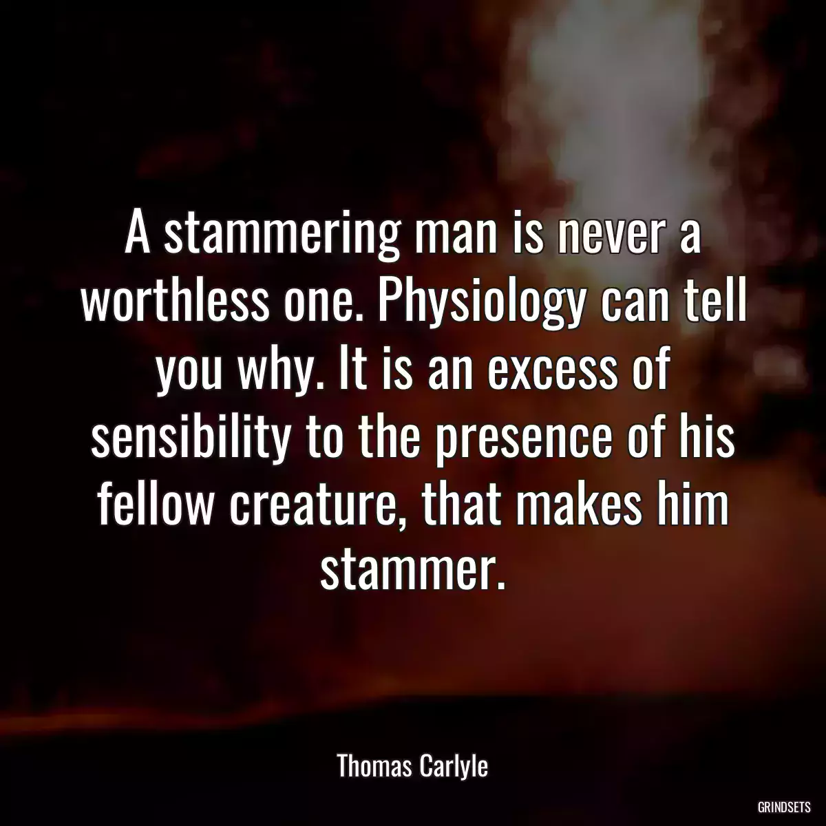 A stammering man is never a worthless one. Physiology can tell you why. It is an excess of sensibility to the presence of his fellow creature, that makes him stammer.