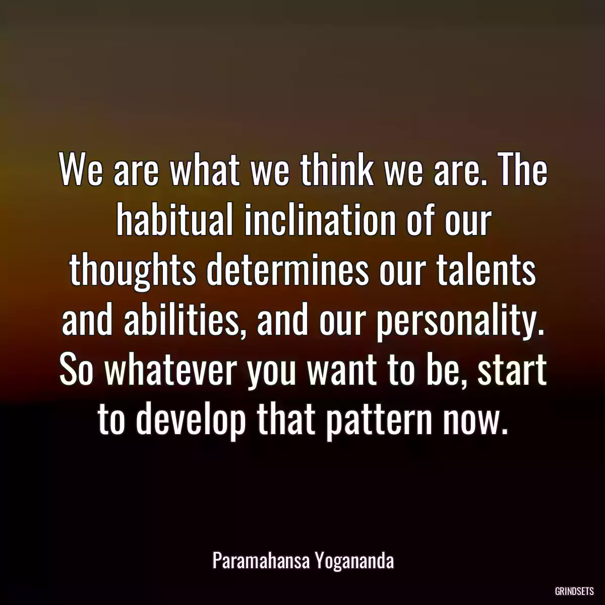 We are what we think we are. The habitual inclination of our thoughts determines our talents and abilities, and our personality. So whatever you want to be, start to develop that pattern now.