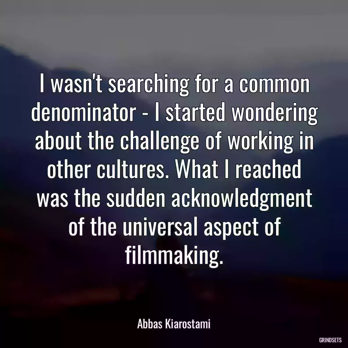 I wasn\'t searching for a common denominator - I started wondering about the challenge of working in other cultures. What I reached was the sudden acknowledgment of the universal aspect of filmmaking.