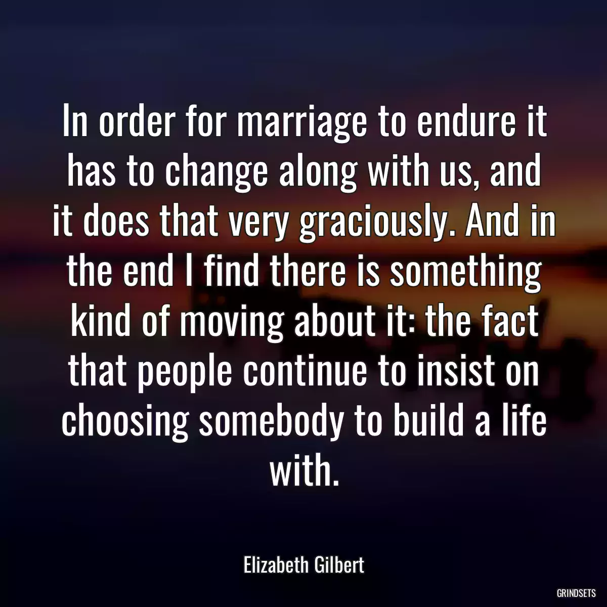 In order for marriage to endure it has to change along with us, and it does that very graciously. And in the end I find there is something kind of moving about it: the fact that people continue to insist on choosing somebody to build a life with.