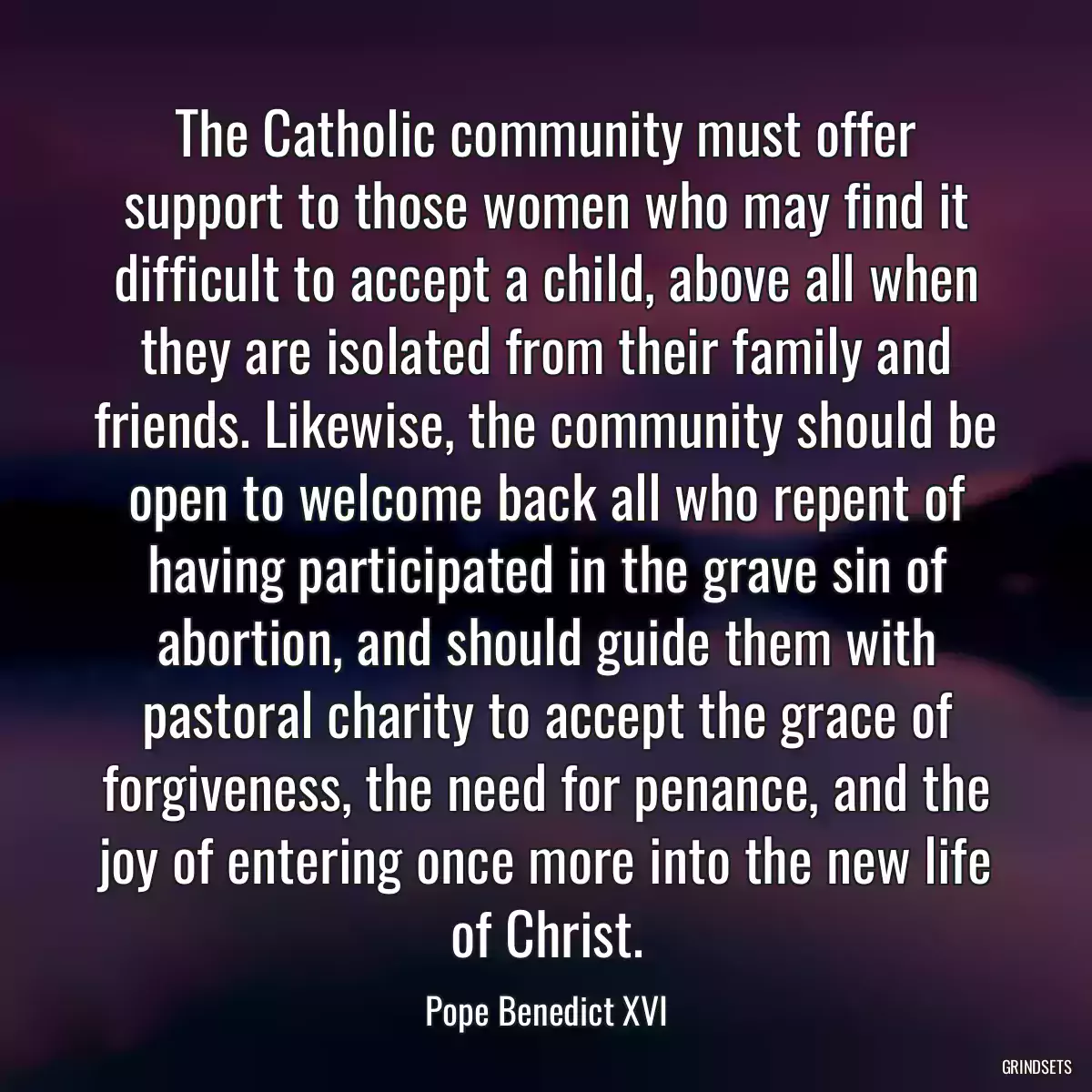 The Catholic community must offer support to those women who may find it difficult to accept a child, above all when they are isolated from their family and friends. Likewise, the community should be open to welcome back all who repent of having participated in the grave sin of abortion, and should guide them with pastoral charity to accept the grace of forgiveness, the need for penance, and the joy of entering once more into the new life of Christ.