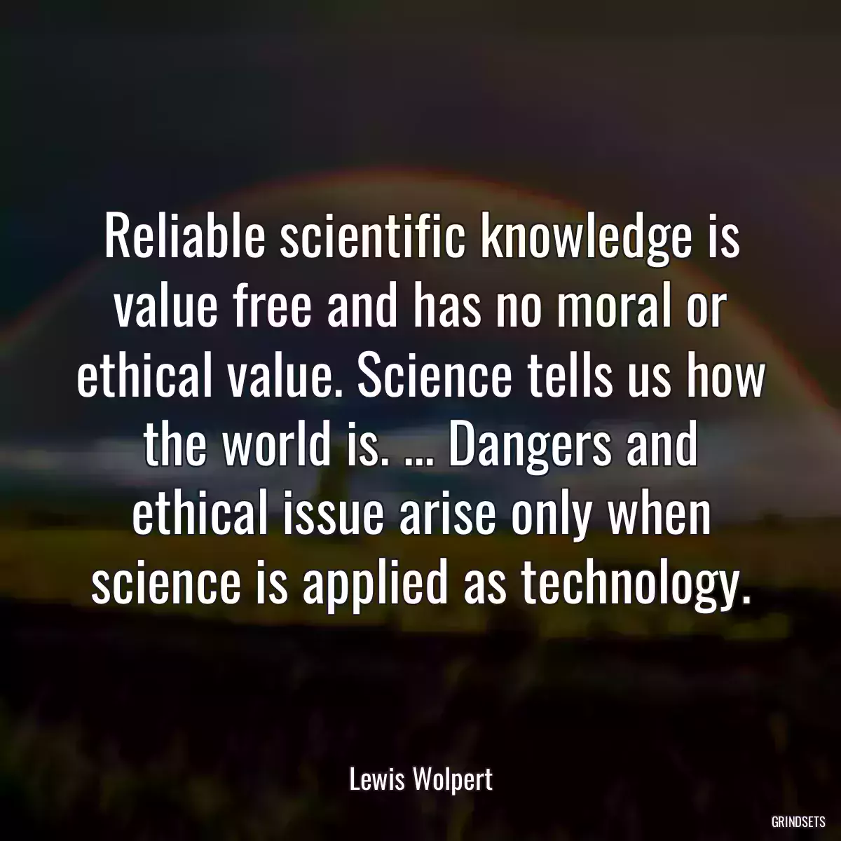 Reliable scientific knowledge is value free and has no moral or ethical value. Science tells us how the world is. ... Dangers and ethical issue arise only when science is applied as technology.