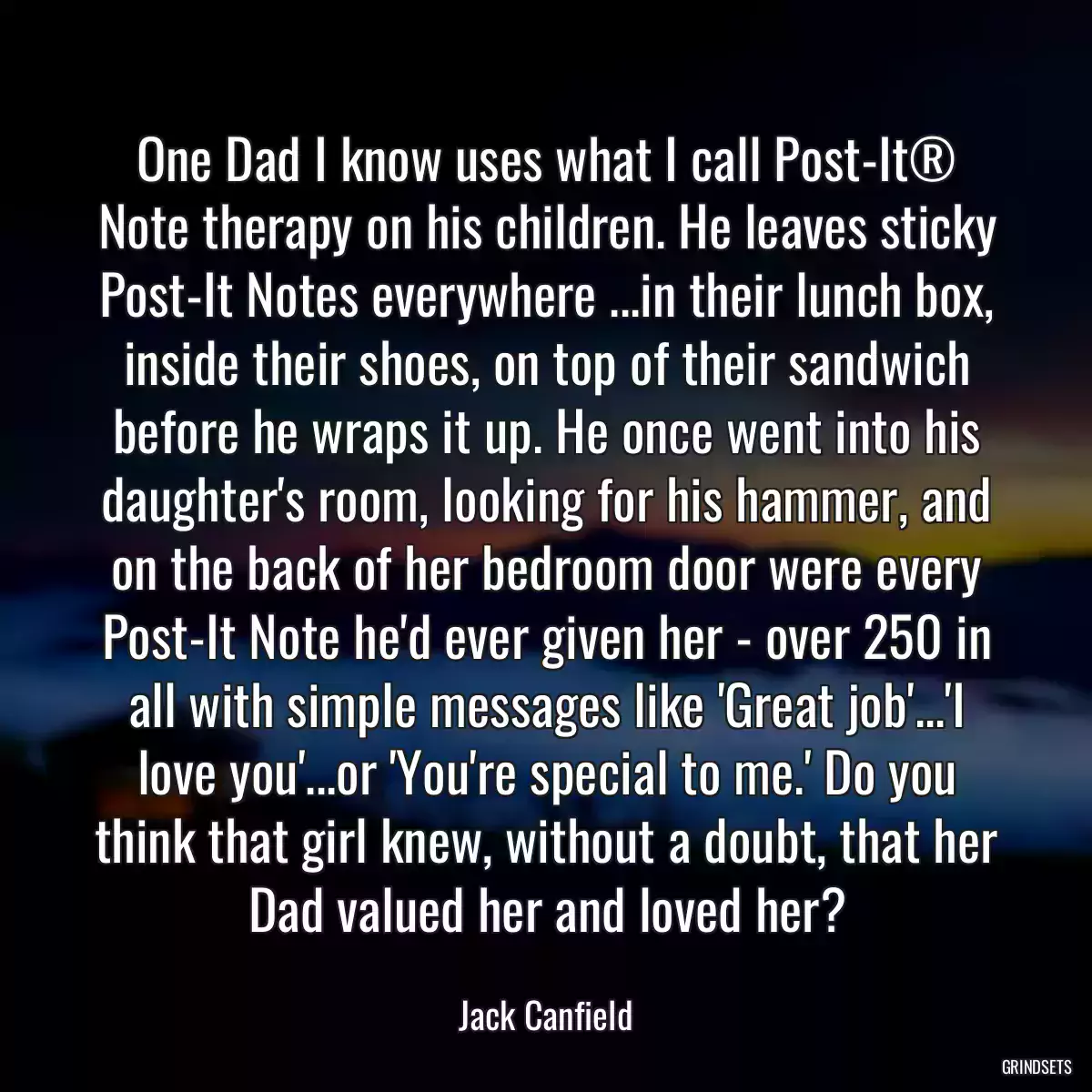 One Dad I know uses what I call Post-It® Note therapy on his children. He leaves sticky Post-It Notes everywhere ...in their lunch box, inside their shoes, on top of their sandwich before he wraps it up. He once went into his daughter\'s room, looking for his hammer, and on the back of her bedroom door were every Post-It Note he\'d ever given her - over 250 in all with simple messages like \'Great job\'...\'I love you\'...or \'You\'re special to me.\' Do you think that girl knew, without a doubt, that her Dad valued her and loved her?