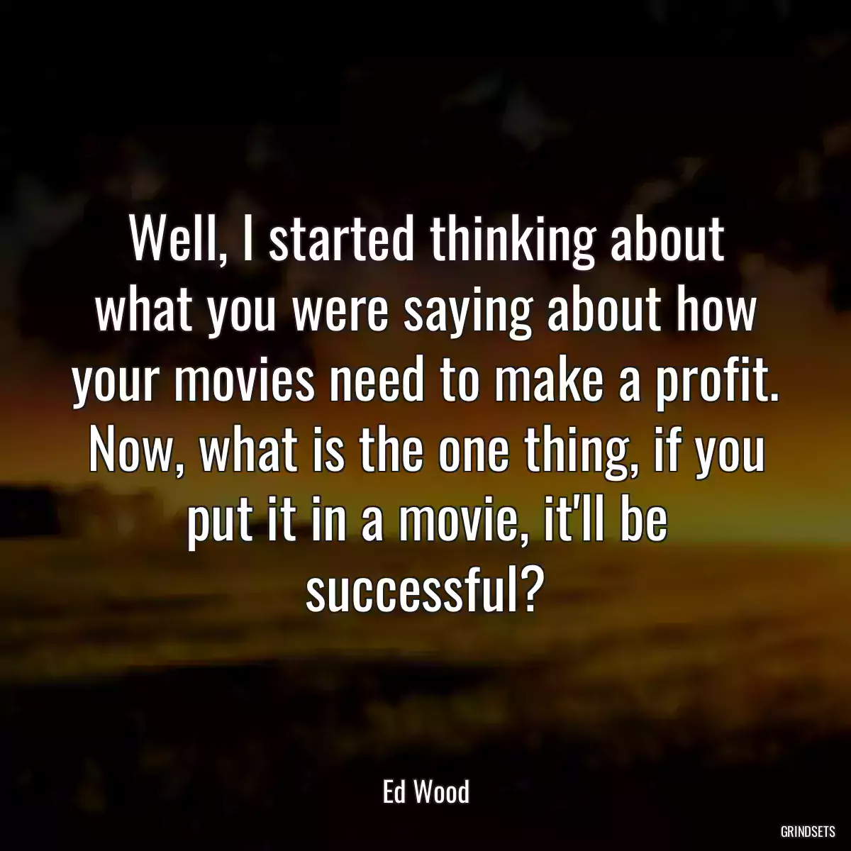 Well, I started thinking about what you were saying about how your movies need to make a profit. Now, what is the one thing, if you put it in a movie, it\'ll be successful?