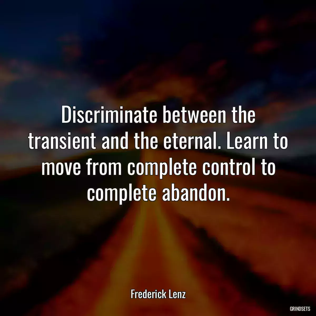 Discriminate between the transient and the eternal. Learn to move from complete control to complete abandon.