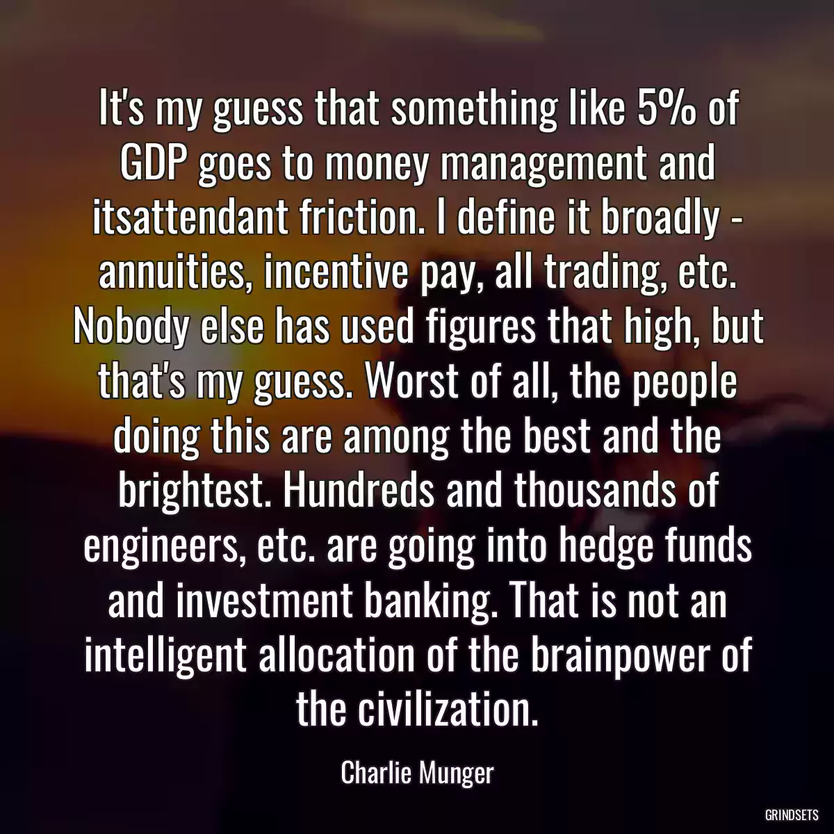 It\'s my guess that something like 5% of GDP goes to money management and itsattendant friction. I define it broadly - annuities, incentive pay, all trading, etc. Nobody else has used figures that high, but that\'s my guess. Worst of all, the people doing this are among the best and the brightest. Hundreds and thousands of engineers, etc. are going into hedge funds and investment banking. That is not an intelligent allocation of the brainpower of the civilization.