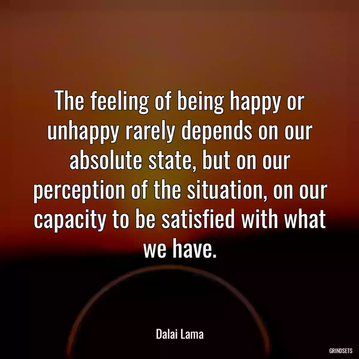 The feeling of being happy or unhappy rarely depends on our absolute state, but on our perception of the situation, on our capacity to be satisfied with what we have.