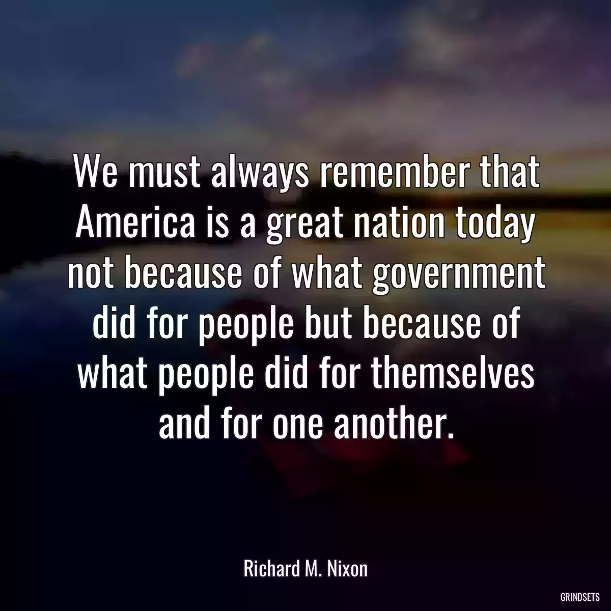 We must always remember that America is a great nation today not because of what government did for people but because of what people did for themselves and for one another.