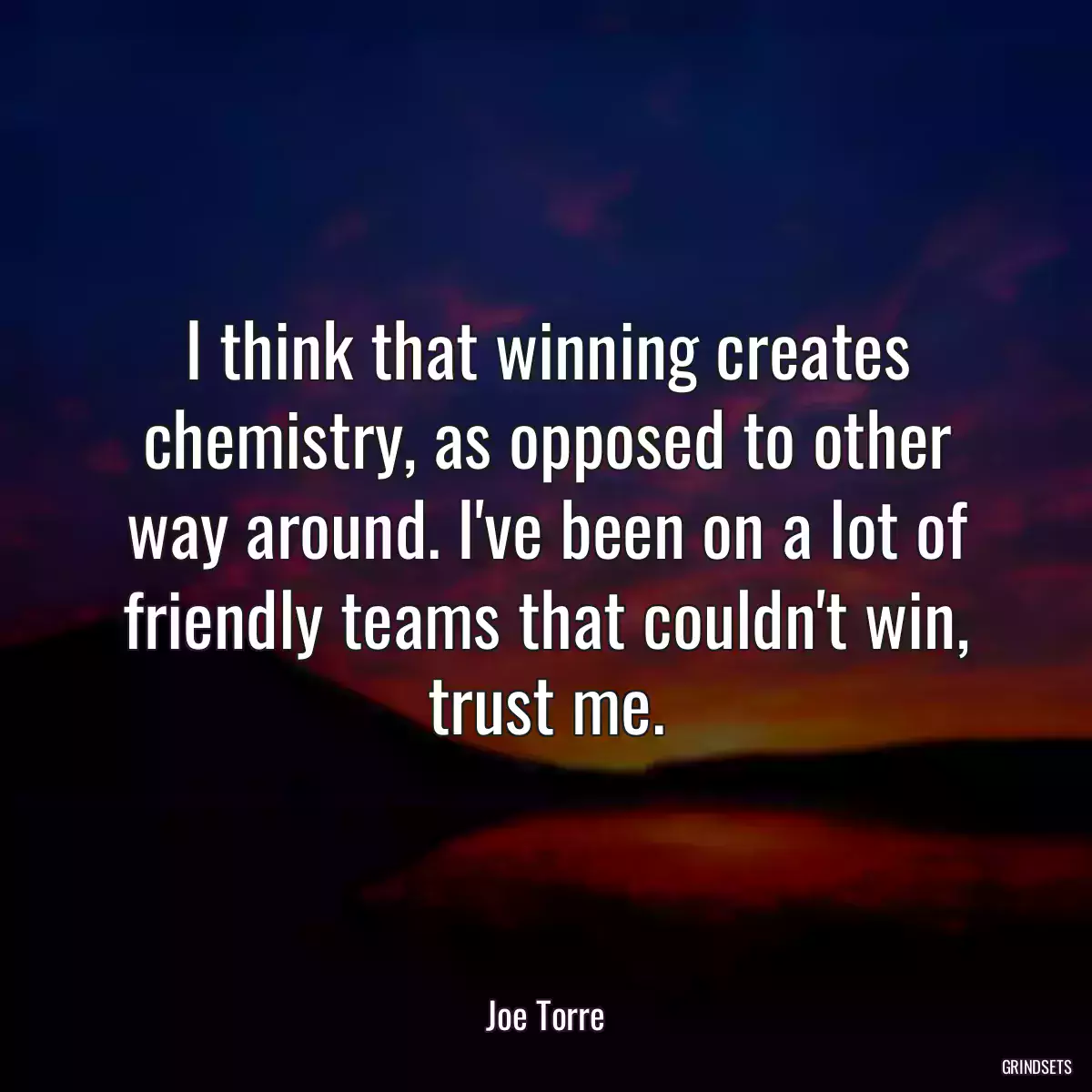 I think that winning creates chemistry, as opposed to other way around. I\'ve been on a lot of friendly teams that couldn\'t win, trust me.