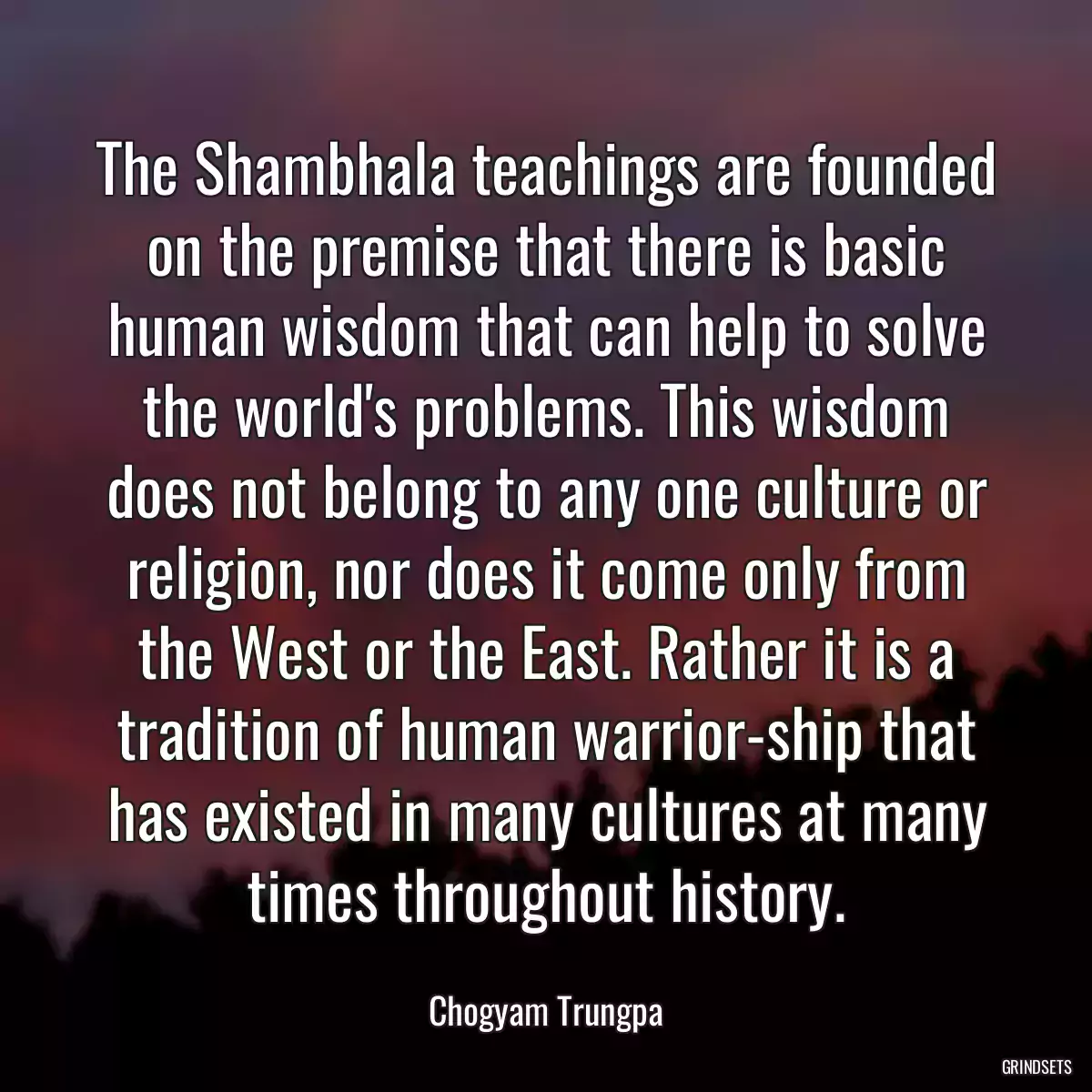 The Shambhala teachings are founded on the premise that there is basic human wisdom that can help to solve the world\'s problems. This wisdom does not belong to any one culture or religion, nor does it come only from the West or the East. Rather it is a tradition of human warrior-ship that has existed in many cultures at many times throughout history.