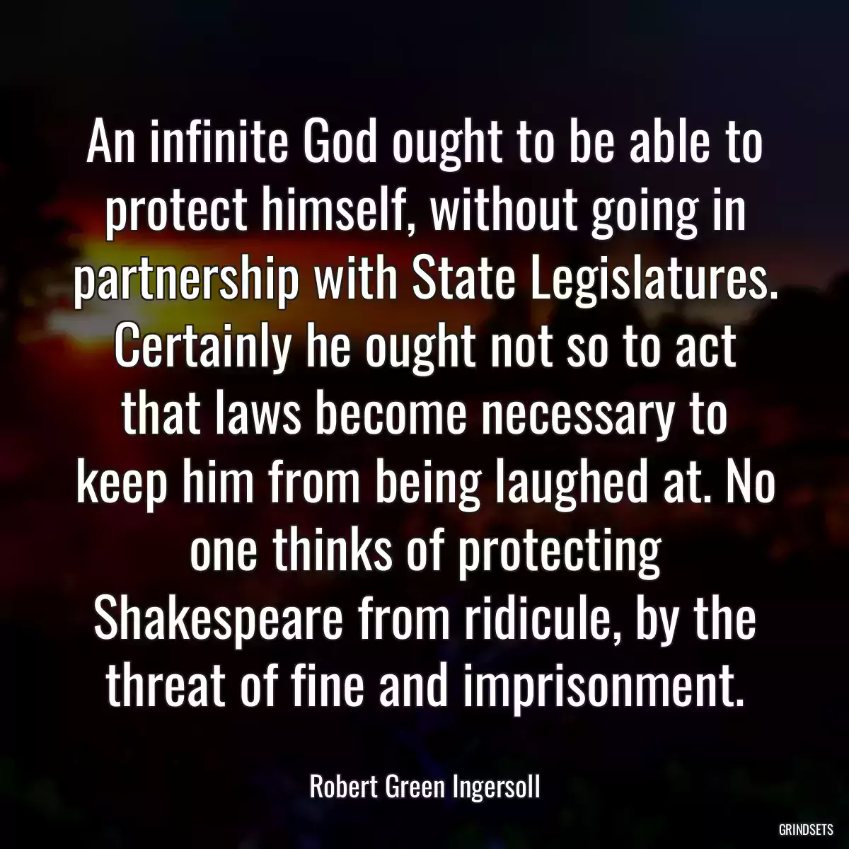 An infinite God ought to be able to protect himself, without going in partnership with State Legislatures. Certainly he ought not so to act that laws become necessary to keep him from being laughed at. No one thinks of protecting Shakespeare from ridicule, by the threat of fine and imprisonment.