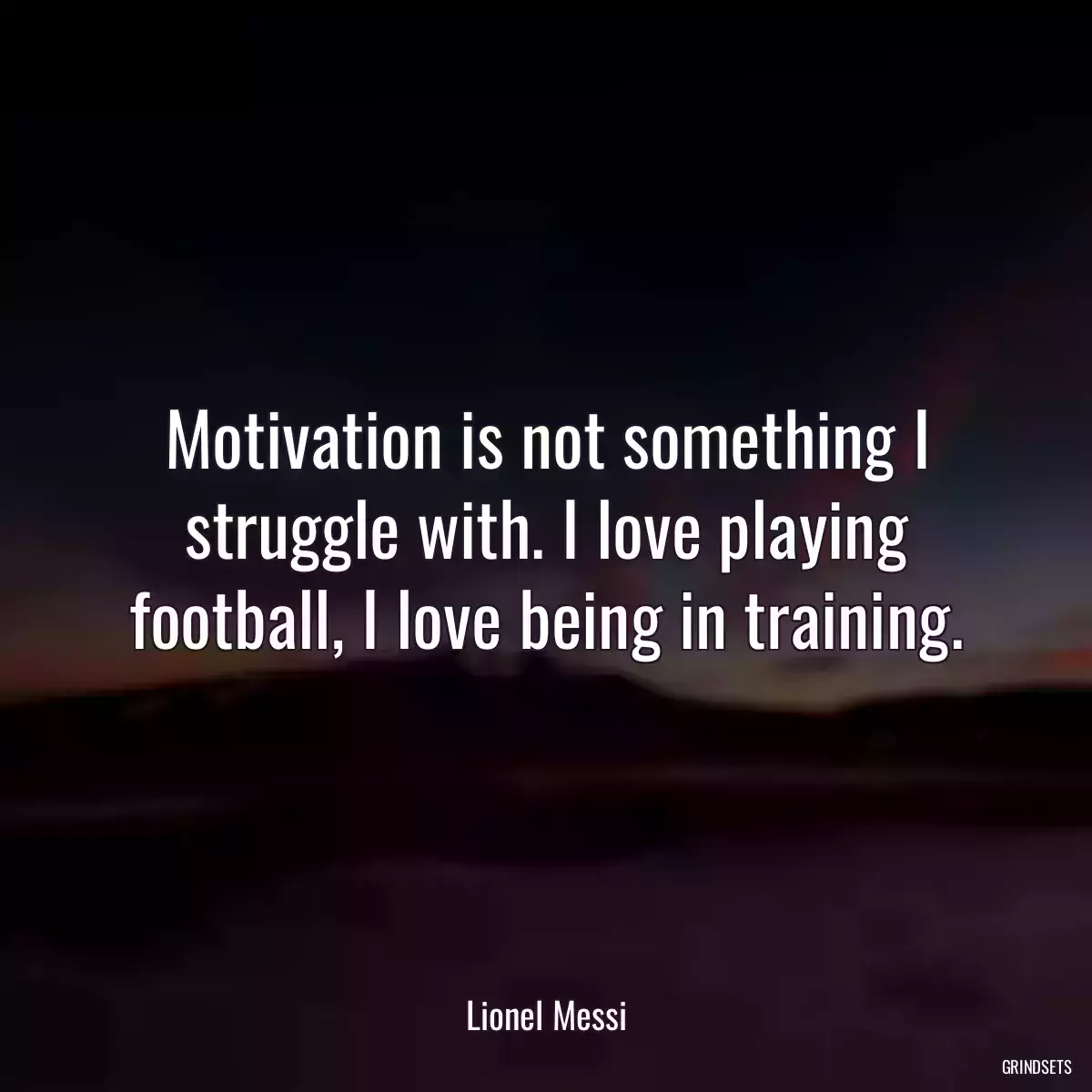 Motivation is not something I struggle with. I love playing football, I love being in training.