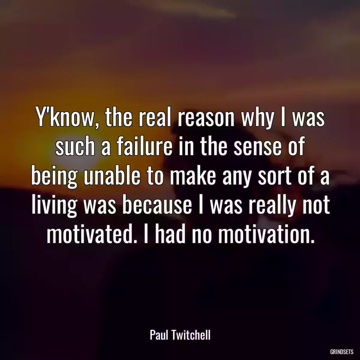 Y\'know, the real reason why I was such a failure in the sense of being unable to make any sort of a living was because I was really not motivated. I had no motivation.