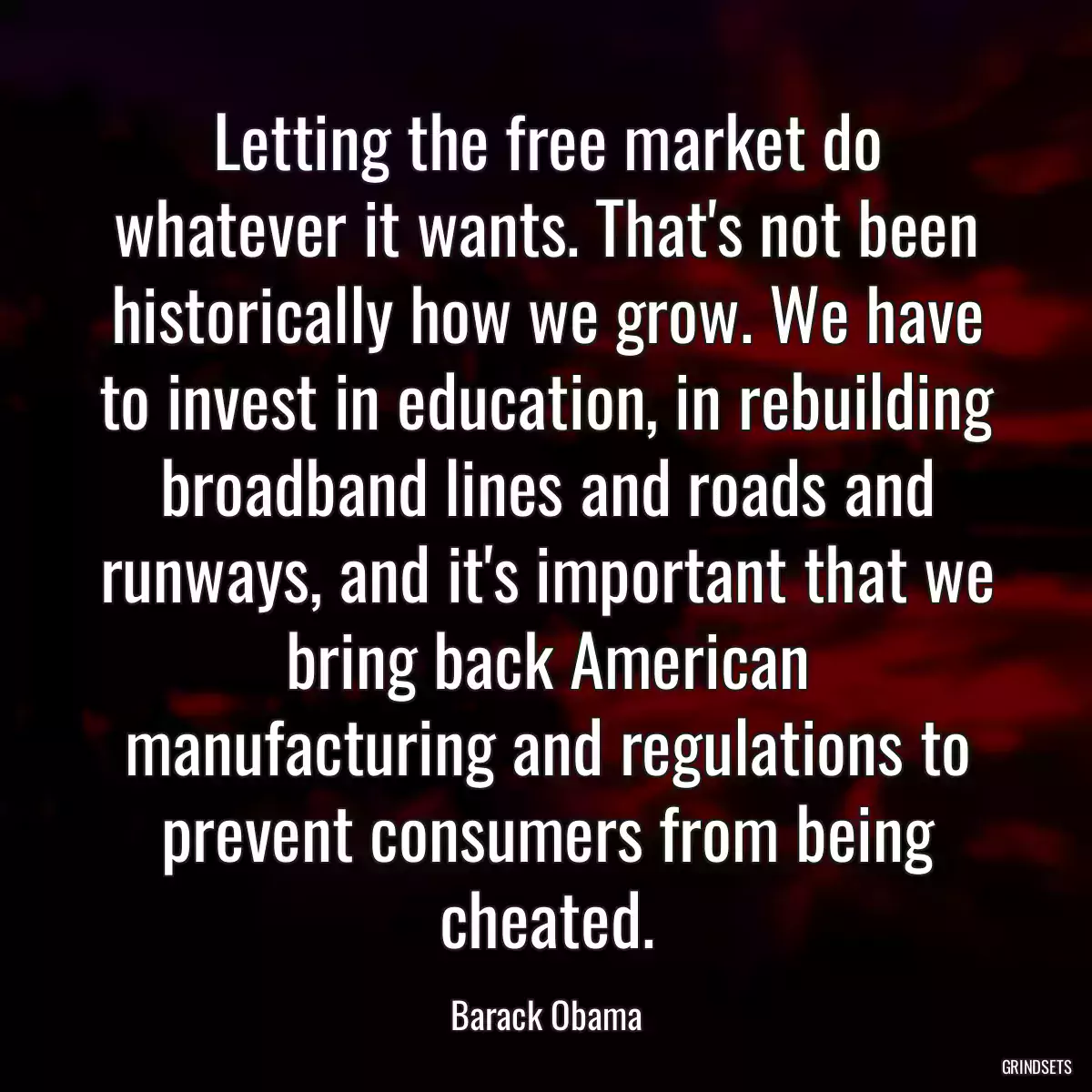 Letting the free market do whatever it wants. That\'s not been historically how we grow. We have to invest in education, in rebuilding broadband lines and roads and runways, and it\'s important that we bring back American manufacturing and regulations to prevent consumers from being cheated.