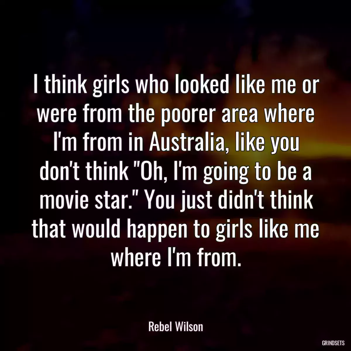 I think girls who looked like me or were from the poorer area where I\'m from in Australia, like you don\'t think \