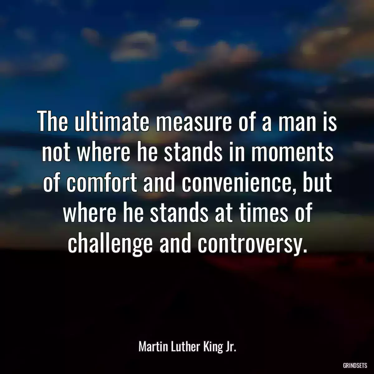 The ultimate measure of a man is not where he stands in moments of comfort and convenience, but where he stands at times of challenge and controversy.