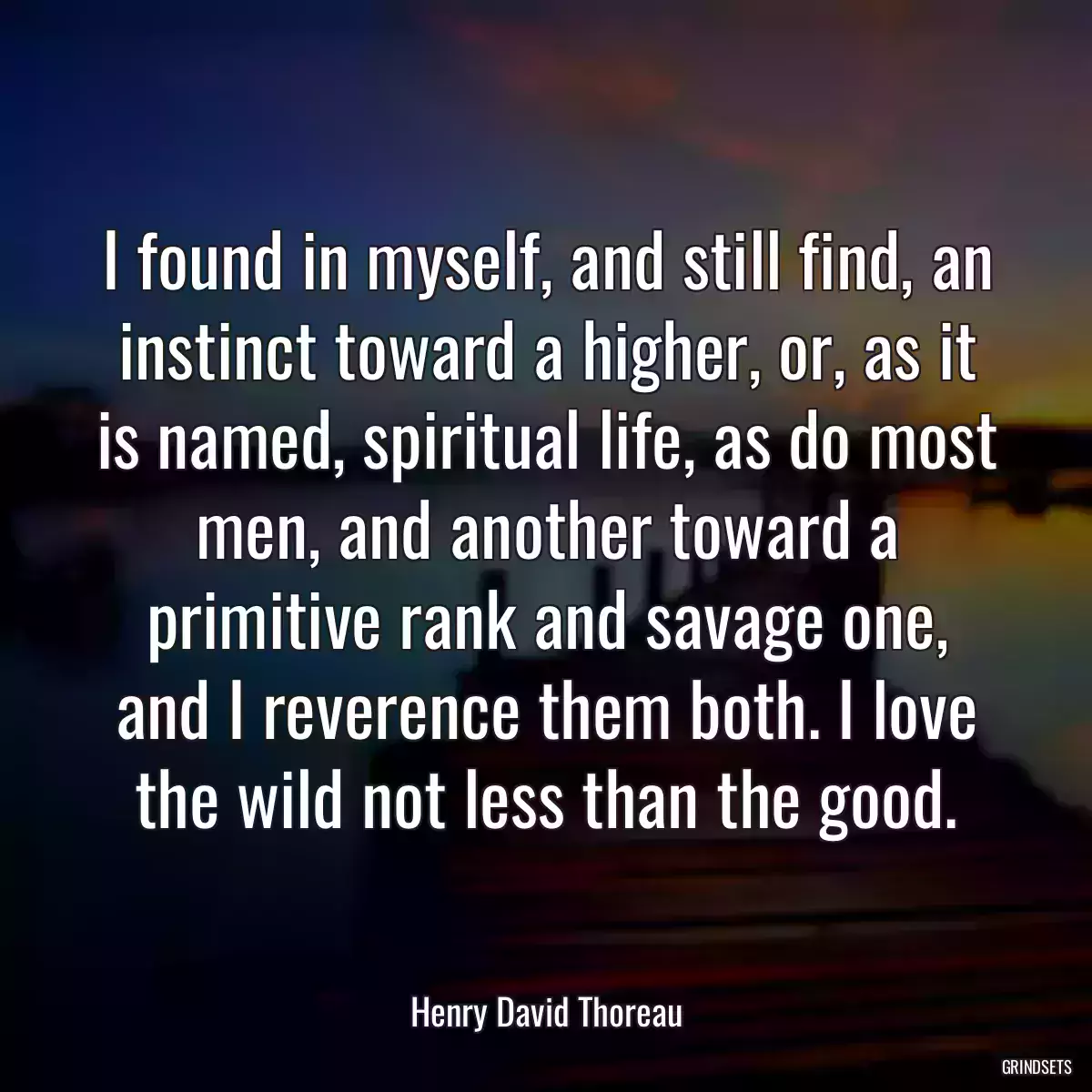 I found in myself, and still find, an instinct toward a higher, or, as it is named, spiritual life, as do most men, and another toward a primitive rank and savage one, and I reverence them both. I love the wild not less than the good.