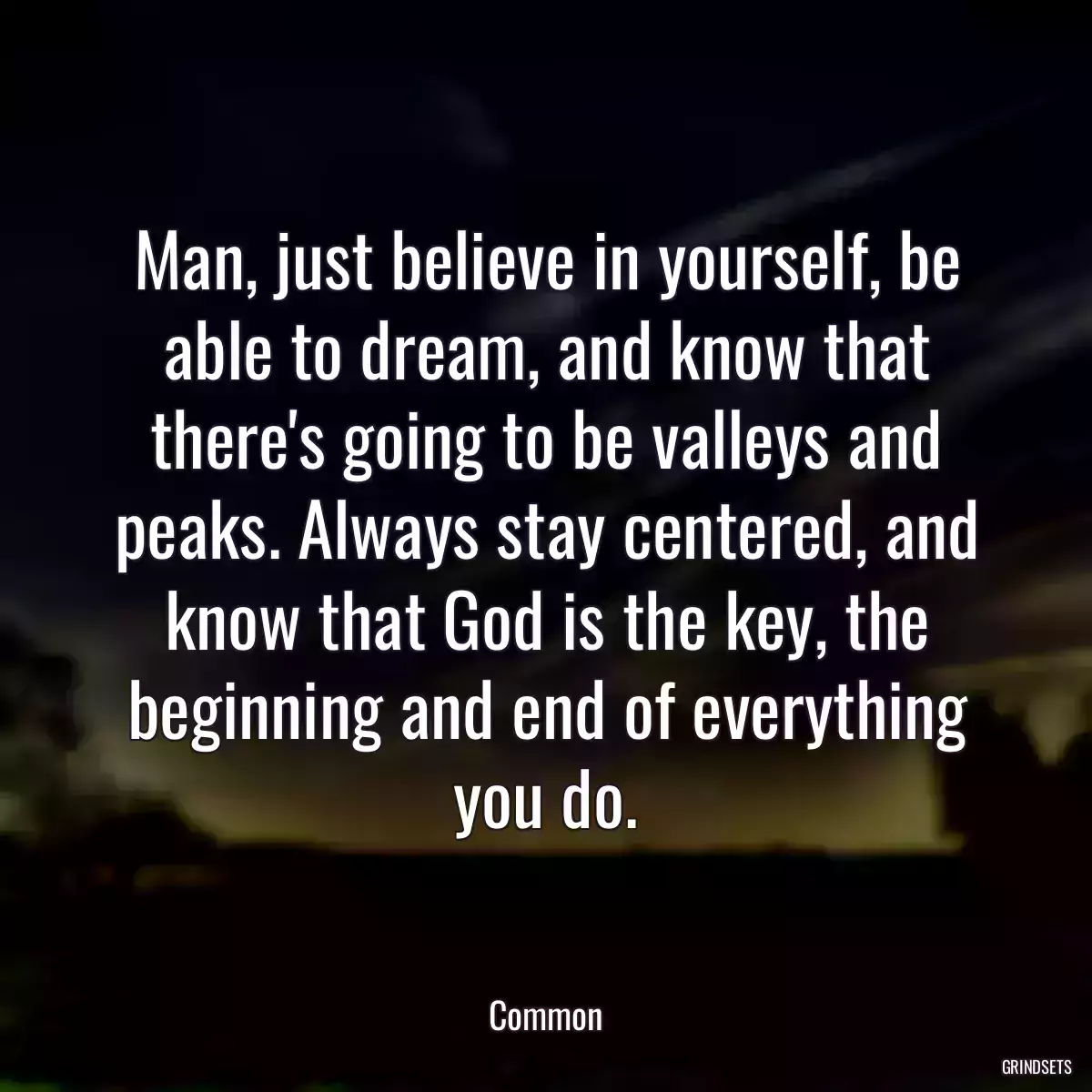 Man, just believe in yourself, be able to dream, and know that there\'s going to be valleys and peaks. Always stay centered, and know that God is the key, the beginning and end of everything you do.