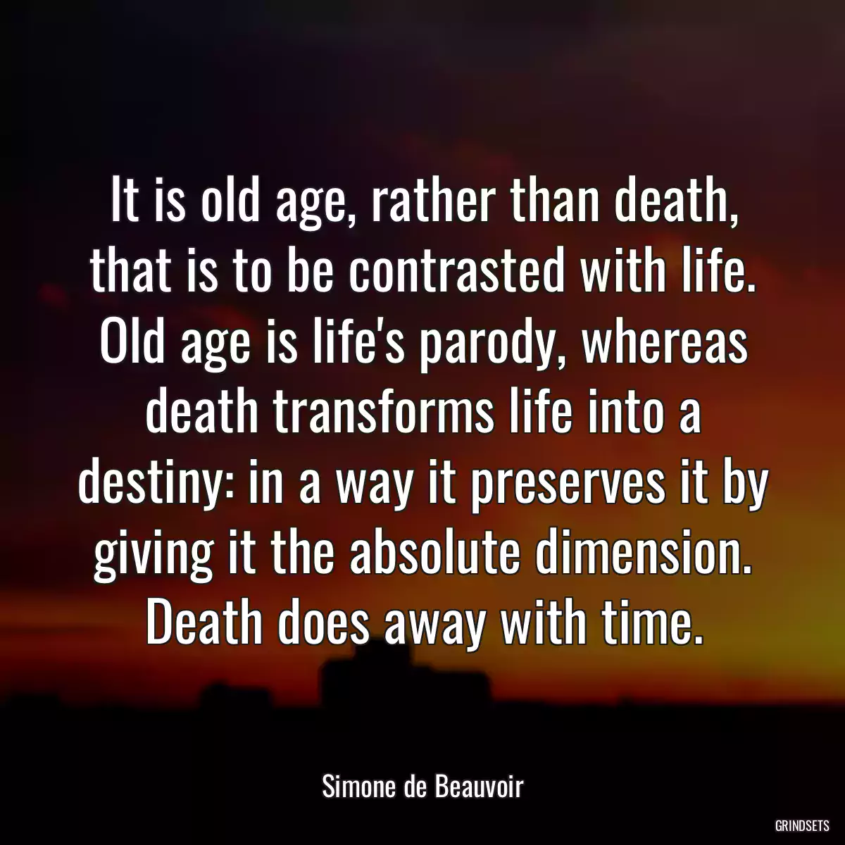 It is old age, rather than death, that is to be contrasted with life. Old age is life\'s parody, whereas death transforms life into a destiny: in a way it preserves it by giving it the absolute dimension. Death does away with time.