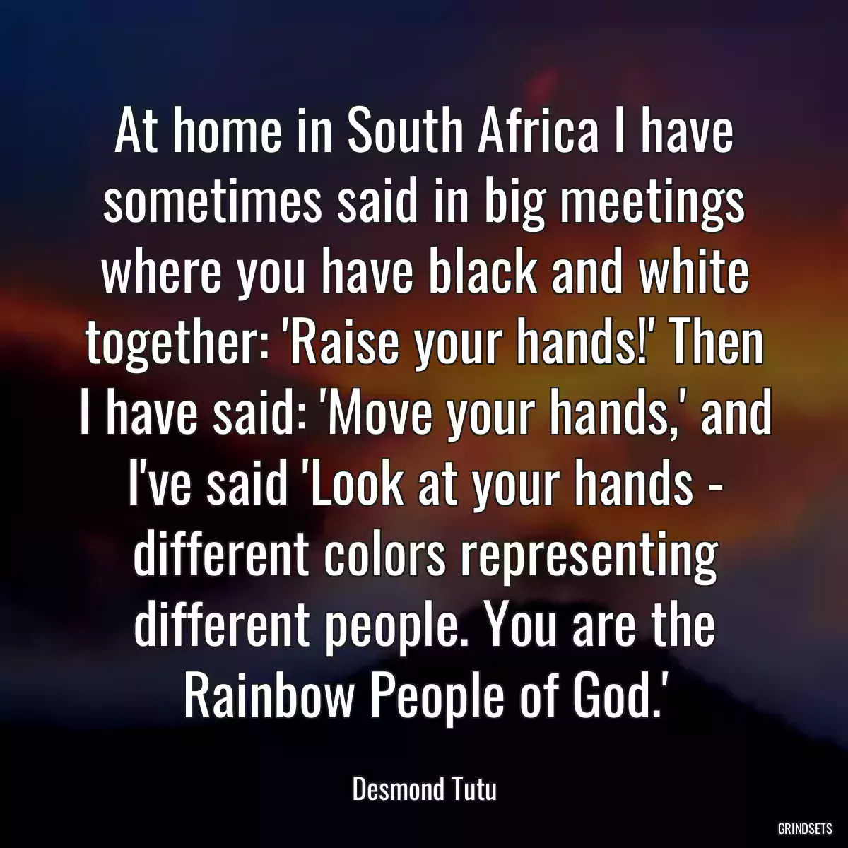 At home in South Africa I have sometimes said in big meetings where you have black and white together: \'Raise your hands!\' Then I have said: \'Move your hands,\' and I\'ve said \'Look at your hands - different colors representing different people. You are the Rainbow People of God.\'