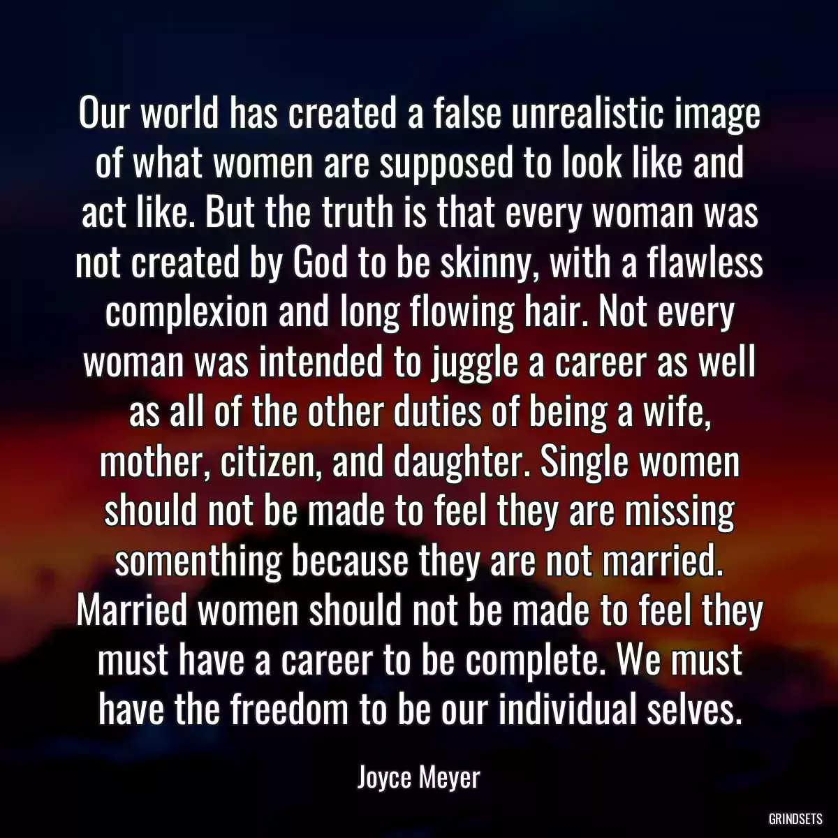 Our world has created a false unrealistic image of what women are supposed to look like and act like. But the truth is that every woman was not created by God to be skinny, with a flawless complexion and long flowing hair. Not every woman was intended to juggle a career as well as all of the other duties of being a wife, mother, citizen, and daughter. Single women should not be made to feel they are missing somenthing because they are not married. Married women should not be made to feel they must have a career to be complete. We must have the freedom to be our individual selves.