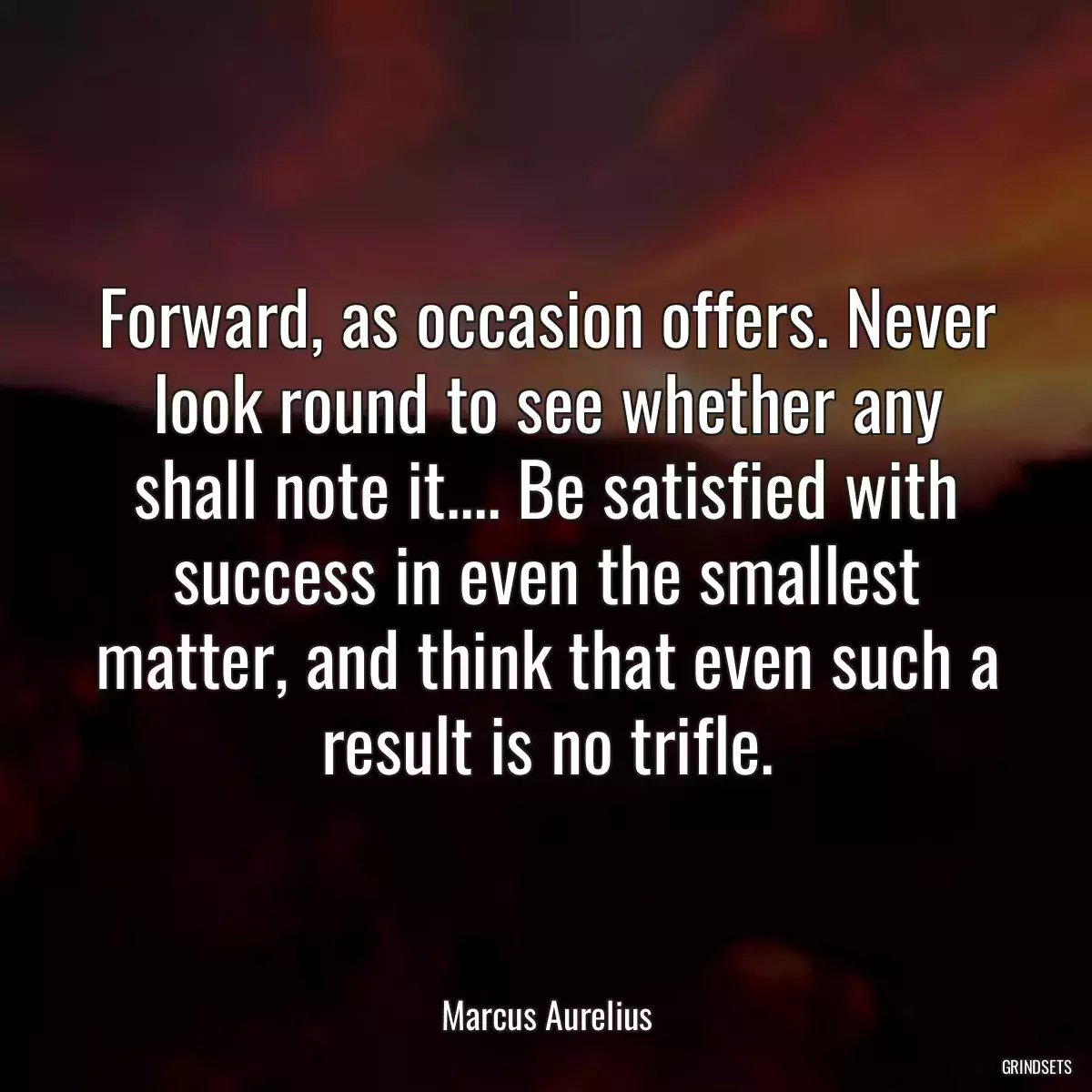 Forward, as occasion offers. Never look round to see whether any shall note it.... Be satisfied with success in even the smallest matter, and think that even such a result is no trifle.