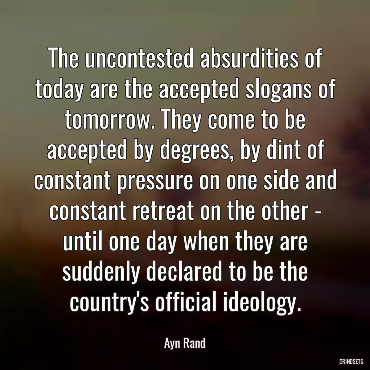 The uncontested absurdities of today are the accepted slogans of tomorrow. They come to be accepted by degrees, by dint of constant pressure on one side and constant retreat on the other - until one day when they are suddenly declared to be the country\'s official ideology.